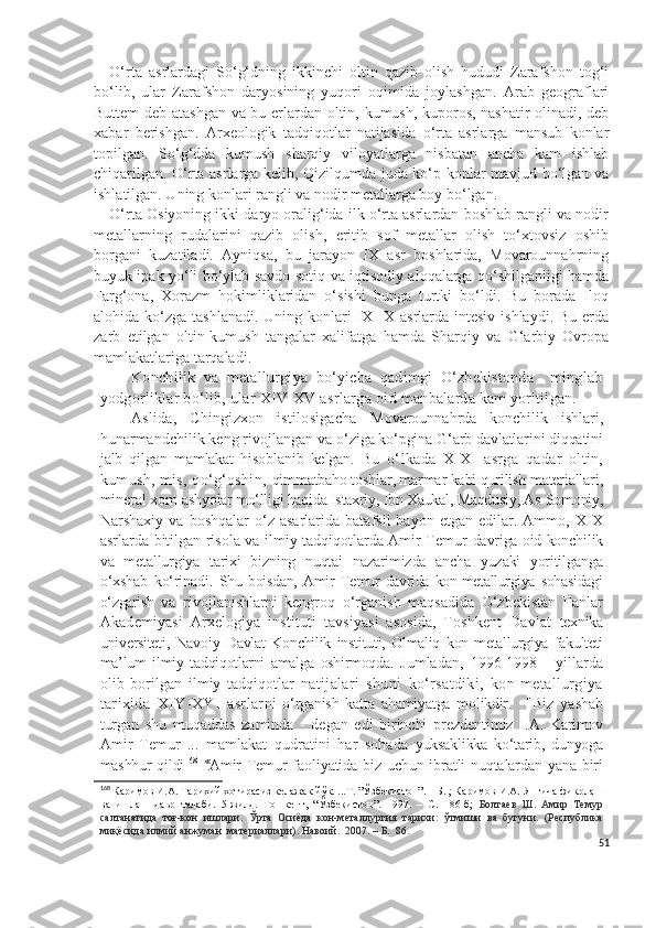 O‘rta   asrlardagi   So‘g‘dning   ikkinchi   oltin   qazib   olish   hududi   Zarafshon   tog‘i
bo‘lib,   ular   Zarafshon   daryosining   yuqori   oqimida   joylashgan.   Arab   geograflari
Buttem deb atashgan va bu erlardan oltin, kumush, kuporos, nashatir olinadi, deb
xabar   berishgan.   Arxeologik   tadqiqotlar   natijasida   o‘rta   asrlarga   mansub   konlar
topilgan.   So‘g‘dda   kumush   sharqiy   viloyatlarga   nisbatan   ancha   kam   ishlab
chiqarilgan. O‘rta asrlarga kelib, Qizilqumda juda ko‘p konlar mavjud bo‘lgan va
ishlatilgan. Uning konlari rangli va nodir metallarga boy bo‘lgan. 
O‘rta Osiyoning ikki daryo oralig‘ida ilk o‘rta asrlardan boshlab rangli va nodir
metallarning   rudalarini   qazib   olish,   eritib   sof   metallar   olish   to‘xtovsiz   oshib
borgani   kuzatiladi.   Ayniqsa,   bu   jarayon   IX   asr   boshlarida,   Movarounnahrning
buyuk ipak yo‘li bo‘ylab savdo-sotiq va iqtisodiy aloqalarga qo‘shilganligi hamda
Farg‘ona,   Xorazm   hokimliklaridan   o‘sishi   bunga   turtki   bo‘ldi.   Bu   borada   Iloq
alohida ko‘zga tashlanadi.  Uning konlari  IX-  X  asrlarda  intesiv  ishlaydi. Bu  erda
zarb   etilgan   oltin-kumush   tangalar   xalifatga   hamda   Sharqiy   va   G‘arbiy   Ovropa
mamlakatlariga tarqaladi. 
Konchilik   va   metallurgiya   bo‘yicha   qadimgi   O‘zbekistonda     minglab
yodgorliklar bo‘lib, ular  X IV -X V  asrlarga oid  manbalarda kam yoritilgan. 
Aslida,   Chingizxon   istilosigacha   Movarounnahrda   konchilik   ishlari,
hunarmandchilik keng rivojlangan va  o‘ziga ko‘pgina G‘arb davlatlarini diqqatini
jalb   qilgan   mamlakat   hisoblanib   kelgan.   B u   o‘lkada   X-X I   asrga   qadar   oltin,
kumush, mis, qo‘g‘oshin,  qimmatbaho toshlar, marmar kabi qurilish materiallari,
mineral xom- ashyolar mo‘lligi haqida Istaxriy, Ibn Xaukal, Maqdusiy, As-Somoniy,
Narshaxiy   va  boshqalar   o‘z  asarlarida   batafsil   bayon  etgan   edilar.  Ammo,   XIX
asrlarda bitilgan risola va ilmiy tadqiqotlarda Amir Temur   davriga oid konchilik
va   metallurgiya   tarixi   bizning   nuqtai   nazarimizda   ancha   yuzaki   yoritilganga
o‘xshab   ko‘rinadi.   Shu   boisdan,   Amir   Temur   davrida   kon-metallurgiya   sohasidagi
o‘zgarish   va   rivojlanishlarni   kengroq   o‘rganish   maqsadida   O‘zbekistan   Fanlar
Akademiyasi   Arxelogiya   instituti   tavsiyasi   asosida,   Toshkent   Davlat   texnika
universiteti,   Navoiy   Davlat   Konchilik   instituti,   Olmaliq   kon- metallurgiya   fakulteti
ma’lum   ilmiy   tadqiqotlarni   amalga   oshirmoqda.   Jumladan,   1996-1998   -   yillarda
olib   borilgan   ilmiy   tadqiqotlar   natijalari   shuni   ko‘rsatdiki,   kon-metallurgiya
tarixida   XIY-XYI   asrlar ni   o‘rganish   katta   ahamiyatga   molikdir.     "Biz   yashab
turgan   shu   muqaddas   zaminda   -   degan   edi   birinchi   prezdentimiz   I.A.   Karimov
Amir   Temur   ...   mamlakat   qudratini   har   sohada   yuksaklikka   ko‘tarib,   dunyoga
mashhur qildi 168     «
Amir  Temur  faoliyatida biz uchun ibratli nuqtalardan yana biri
168
 Каримов И.А. Тарихий хотирасиз келажак йўқ. ...Т. ”Ўзбекистон”. – Б. ; Каримов И.А. Янгича фикрлаш
ва   ишлаш   давр   талаби.   5-жилд.   Тошкент,   “Ўзбекистон”.   1997.   –   С.   186-б;   Болтаев   Ш.   Амир   Темур
салтанатида   тоғ-кон   ишлари.   Ўрта   Осиёда   кон-металлургия   тарихи:   ўтмиши   ва   бугуни.   (Республика
миқёсида илмий анжуман  материаллари). Навоий.  2007. – Б.  86.
51 