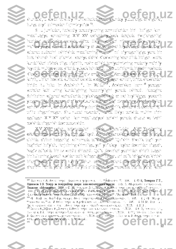 shundaki,   u   savdo-iqtisodiy   munosobatlar   orqali   shunday   yutuqlarga   erishganki,
bunga qoyil qolmasdan ilojimiz yo‘q» 169
.  
SHu   jumladan,   iqtisodiy   taraqqiyotning   tarmoqlaridan   biri     bo‘lgan   kon-
metallurgiya   sanoatining   XIV – XV   asrlarda   yuksak   darajada   rivojlanganligi
haqidagi   tadqiqotlar   asosida,   O‘rta   Osiyo   xalqlari   nihoyatda   boy   moddiy-
ma’naviyatga, sahovatli zamini tabiiy er usti va er osti boyliklariga ega ekanligi,
saltanat   qudratini   oshirishda   metallarning   muhim     rol   o‘ynaganligiga   yana   bir
bora ishonch hosil qilamiz.   Ispaniya elchisi Klavixoning ispan tilida bitilgan  xotira
kundaliklari   o‘zbek   tiliga   o‘girilib,   nashr   etilishi   jamiyatimizning   madaniy-ma’rifiy
hayotida muhim voqea sifatida yuksak baholandi. Ushbu to‘plamda birinchi navbatda
Klavixo xotiralariga joy berilgani bejiz emas, albatta. Zero, Klavixo Amir Temurni
ko‘rib, u bilan bevosita suhbatlari asosida xotiralar yozgan sanoqli, to‘rtta shaxslardan
biridir.   Bu   holat   Ibn   Arabshoh 170
,   Ibn   Xaldun 171
,   Arxiepiskop   Ioann 172
  yaratgan
xotiralar   kabi   uning   kundaligining   haqqoniyligini   yanada   oshiradi.   Faqatgina
Sohibqiron saltanati sarhadlarida joylashgan behisob er   osti boyliklarga   yastanib
yotgan  o‘lka,   Qoraqum   cho‘llari,   fusunkor   tangri  tog‘   tizmalari,  zumrad vodiylari
serhosil zamini, sarhadsiz  dashtu  biyobonlarida konchilik sanoati siru-asrorlari hali
to‘liq   o‘rganilmagan.   Shu   nuqtai   nazardan,     O‘rta   Osiyo   tarixida   muhim   o‘rin
egallagan   XIY-XY   asrlar     kon-metallurgiyasi   tarixini   yanada   chuqur   va   izchil
ravishda o‘rganish davr taqazosidir.   
XIV-XV   asrlar   tarixnomalari   orasida   S h arafuddin   Ali   Y a zdiyning
«Zafarnoma» asari alohida o‘rin egallaydi. Amir Temur askar va askar boshliqlariga
alohida   e’tibor   berganligi   solnomada   ta’kidlanadi:   "Qo‘shin   Sivolik   tog‘i   yon
bag‘irlari bo‘ylab,   Panjobning shimoliga, yo‘l-yo‘lakay Haybar devonidan o‘tgach,
Nag‘z qal’asida   bir   oz   xordiq   chiqardi.   Qal’a   devorlari   yaqinidan   chiqib   turgan
bir  buloqning lazzatli suvidan tatib ko‘rgan Sohibqiron, uni qal’a ichkarisiga kiritish
bilan   mashg‘ul   bo‘ldi.   Buning   uchun   qal’aning   baland   devorlarini   buzib,   ikki
chaqirim narida yangi  devor bunyod qildirdilar. Shu maqsadda tog‘da   yangi karer
169
  Каримов  И.А.   Амир Темур – фахримиз ғуруримиз. – Т.   “Ўзбекистон”.   1998. – Б. 63-б;   Темирoв  Г.Т.,
Oдинaевa  З.Б. Темур ва темурийлар даври    кoн-метaллургия тарихи.   проф. С. Абдурахмонов тахририда.
Тошкент. «Муҳаррир».  2009. – С. 38;   Ртвеладзе Э.В., Саидов А.Х. Амир Темур в зеркале мировой истории. Т.
1999. – Б. 112; Президент Испанияга жўнаб кетди // «Халқ сўзи» газетаси. 2003 йил, 28 январ; Руи Гонзалес де
Клавихо.  Буюк Амир Темур тарихи  (1403-1406). Таржимон У. Жўраев. –Т. ”Зарқалам”  2006. – Б. .
170
Ибн   Арабшоҳ.   Ажойиб   ул-мақдур.   Амир   Темур   тарихи.   У.Уватов   таржимаси.   Т.   1992.   –   Б.   ;   Ибн   Холдун.
“Таржимаи   ҳол”   дан   //   Амир   Темур   ва   Улуғбек   замондошлари     хотирасида.   –Т.     1996.   –   Б.   35-57.   Керэн     Л.
Султония архиепископи  Иоанн. Амир Темур ва унинг саройи ҳақида хотиралар. -Т.  2002.  – Б. 50-51.
171
  Саидов  А.,  Жўраев  У. , Эрматов  Б. / Амир Темур Европа элчилари нигоҳида. - Т. 2007.  – Б. 8-13;  Темиров Ғ.Т.,
Одинаева З.Б.  Темур ва темурийлар даври кон-металлургия тарихи. Т. 2009. – Б. 44 ;  Темиров Ғ. Одинаева
З. Қадимги давр кон-металлургияси тарихи. –   Т. 2008. – Б. ; Темиров Ғ. Одинаева З.  Амир Темурнинг кон-
металлургия тарихида тутган ўрни. Т.  2009 . – Б. .
172
52 