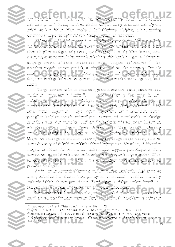 ham   ochdilar 173
.    
Solnomada   bitilishicha,   hatto,   amirlarning   o‘zlari   ham   elkalarida
tosh   tashiganlar 174
:   Faqatgina   ot   va   qilichni   ko‘rgan   turkiy   askarlarni   tosh   o‘yishi,
terishi   va   kon   ishlari   bilan   mashg‘ul   bo‘lishlarining   o‘zigina,   Sohibqironning
konchilik ishlariga nechog‘lik ta’sir ko‘rsatganligidan  dalolat beradi.
XV asr muallifi Abdurazzoq Samarqandiyning yozishicha: "Harbiy   safarda
har   bir   zobit   jang   qilish   usullarini   yaxshi   bilishi   farz   sanalgan   bo‘lib,   o‘zi   bilan
birga   bir   yilga   etadigan   oziq-ovqat,   qurol-aslaha,   30   ta   o‘q   bilan   kamon,   temir
sovut, nayza va qalqon, bolta, temir kurak olib  yurishi kerak bo‘lgan. Ko‘chmanchi
xalqlarga   maosh   to‘llashda   muomalada   metall   tangalar   qo‘llanilgan" 175
.   Ibn
Arabshox   asarida   ko‘rsatilganidek,   «Uning   askarlari   va   ular   tutgan   yo‘llar   o‘z
podsholarining   yo‘lida   bo‘lib,   o‘zlariga   ma’lum   bo‘lmagan   vositalar   orqali
darajadan-darajaga ko‘tarilar va gumon qilinmagan   tomonlaridan ularga rizq kelib
turardi. 
"Ularga pinxona dafinalar   musaxxar, yashirin xazinalar ochiq, bekik-matlabu
ma’danlar     muyassar   bo‘lardi» 176
.     Tog‘-kon   ishlari   yo‘lga   qo‘yilib,   turli
ma’danlarni   qazib   olinishi   tufayli,   O‘rta   Osiyo   shaharlarida   yangi
hunramandchilik   mahallalari   qurildi   va   savdo   markazlariga   aylantirildi.   XV
asrda   metall   buyumlar   -   uy-ro‘zg‘or   buyumlari,   asbob-uskunalar,   qurol-
yarog‘lar   ko‘plab   ishlab   chiqarilgan.   Samarqand   qurolsozlik   markaziga
aylanib,   sovutsozlar   mahallasi   qurilgan   Shaharlarda   mis   va   jezdan   buyumlar,
mis   chaqalar   zarb   qilingan.   Temur   farmoni   bilan   Usta   Izoddin   Isfaxoniy
tomonidan   yasalgan   jez   qozon   va   shamdon   hozirgacha   saqlanib   qolgan.
Misgar   va   chilangarlar   metallni   toblash,   quyish,   sirtiga   naqsh   solish,   oltin   va
kumush suvi yurtish kabi murakkab ishlarni bajarganlar.  Masal an,   Bi bi xoni m
m asj i di   eshi kl ar i   et t i   xi l   m a’ dan   qotishmadan tayyorlangan. Zargarlar  oltin,
kumush   va   jez   qotishmalaridan   nafis   zeb-ziynat   buyumlari   yasaganlar.   Oltin
va   kumush   gardishli,   qimmatbaho   toshlar   qadalgan   idishlar   sirtiga   naqsh   va
yozuvlar ishlangan.
Amir   Temur   zamondoshlarining   ma’lumotlariga   asoslanib,   ulug‘   amir   va
uning   xotinlari   liboslarini   bezagan   ayrim   qimmatbaho   toshlar   mahalliy
joylarda   ishlab   chiqarilgan,   degan   fikrni   ilgari   surishga   imkon   beradi.   Bu
esa, hududda kon-metallurgiya rivojlanganligidan darak beradi.
Temuriyzodalar,   Temurning   o‘zi,   uning   xotinlari   qimmatbaho   javoxirlar,
teshilgan   va   teshilmagan   marvaridlar,   oltin-kumush   bezaklarni   yoqtirishar
173
  Шарафуддин Али Яздий . “Зафарнома” . -Тошкент. 1997. – Б.  42.
174
  Кўрсатилган адабиёт. -  Б. 43-44 (тарж);  Керэн Л.  Амир Темур салтанати.-Т.  2002. – Б. 92.
175
  Абдураззоқ  Самарқандий.  «Матлаи саъдайн ва мажмаи баҳрайн».Тошкент. 1969. – Б. 47  (тарж). 
176
  Ибн Арабшоҳ.  «Ажойиб  ал-мақдур фи тарихи Таймур». Амир Темур тарихи. Уватов У. таржимаси.-Тошкент.
1992. – Б. 62 .
53 