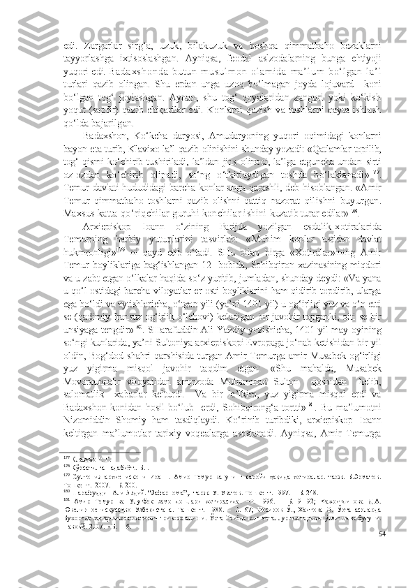 edi.   Zargarlar   sirg‘a,   uzuk,   bilakuzuk   va   boshqa   qimmatbaho   bezaklarni
tayyorlashga   ixtisoslashgan.   Ayniqsa,   feodal   aslzodalarning   bunga   ehtiyoji
yuqori edi.  B a d a x s h o n d a   b u t u n   m u s u l m o n   o l a m i d a   m a ’ l u m   b o ‘ l g a n   l a ’ l
t urlari   qazib   olingan.   Shu   erdan   unga   uzoq   bo‘lmagan   joyda   lojuvard     koni
bo‘lgan   tog‘   joylashgan.   Aynan,   shu   tog‘   qoyalaridan   zangori   yoki   ko‘kish
yoqut   (sapfir)   qazib   chiqarilar   edi.   Konlarni   qazish   va   toshlarni   qayta   ishlash
qo‘lda bajarilgan.
Badaxshon,   Ko‘kcha   daryosi,   Amudaryoning   yuqori   oqimidagi   konlarni
bayon eta   turib, Klavixo la’l qazib olinishini shunday yozadi: «Qatlamlar topilib,
tog‘   qismi   ko‘chirib  tushiriladi,   la’ldan   jins   olinadi,   la’lga  etguncha   undan   sirti
oz-ozdan   ko‘chirib   olinadi,   so‘ng   o‘tkirlaydigan   toshda   bo‘laklanadi» 177
.
Temur davlati hududidagi barcha konlar unga qarashli, deb hisoblangan. « Amir
Temur   q immatba h o   toshlarni   q azib   olishni   q atti q   nazorat   q ilishni   buyur gan .
Maxsus katta  qo‘ ri q chilar guru h i konchilar ishini  kuzatib turar edilar » 178
.  
Arxiepiskop   Ioann   o‘zining   Parijda   yozilgan   esdalik-xotiralarida
Temurning   harbiy   yutuqlarini   tasvirlab:   «Muhim   konlar   ustidan   davlat
hukmronligi» 179
  ni   qayd   etib   o‘tadi.   SHu   bilan   birga   «Xotiralar»ining   Amir
Temur   boyliklariga   bag‘ishlangan   12-   bobida,   Sohibqiron   xazinasining   miqdori
va u zabt etgan o‘lkalar haqida so‘z yuritib, jumladan, shunday deydi: «Va yana
u qo‘l ostidagi barcha viloyatlar er osti boyliklarini ham qidirib topdirib, ularga
ega bo‘ldi va aytishlaricha, o‘tgan yili (ya’ni 1401 yil) u og‘irligi yuz va o‘n etti
se (qadimiy fransuz og‘irlik o‘lchovi) keladigan bir javohir topganki, olti se bir
unsiyaga tengdir» 180
. SHarafuddin Ali Yazdiy yozishicha, 1401 yil may oyining
so‘ngi kunlarida, ya’ni Sultoniya arxiepiskopi Evropaga jo‘nab ketishidan bir yil
oldin,  Bog‘dod   shahri   qarshisida   turgan   Amir   Temurga   amir   Musabek   og‘irligi
yuz   yigirma   misqol   javohir   taqdim   etgan:   «Shu   mahalda,   Musabek
Movaraunnahr   viloyatidan   amirzoda   Muhammad   Sulton     qoshidan     kelib,
salomatlik     xabarlar   kelturdi.     Va   bir   la’lkim,   yuz   yigirma   misqol   erdi   va
Badaxshon   konidan   hosil   bo‘lub     erdi,   Sohibqirong‘a   tortti» 181
.   Bu   ma’lumotni
Nizomiddin   Shomiy   ham   tasdiqlaydi.   Ko‘rinib   turibdiki,   arxiepiskop   Ioann
keltirgan   ma’lumotlar   tarixiy   voqealarga   asoslanadi.   Ayniqsa,   Amir   Temurga
177
 Клавихо Р. Г. 
178
 Кўрсатилган адабиёт..-Б. .
179
  Султония   архиепископи   Иоанн.   Амир   Темур   ва   унинг   саройи   ҳақида   хотиралар.   тарж.   Б.Эрматов.
Тошкент.  2007. – Б. 200.
180
  Шарафуддин Али Яздий. “Зафарнома”,.  тарж.  У. Уватов.  Тошкент. 1997.  – Б. 248.
181
  Амир   Темур   ва   Улуғбек   замондошлари   хотирасида.   –Т.   1996.   –   Б.   91-92;   Фахритдинова   Д.А.
Ювелирное   искусство   Узбекистана.   Ташкент.   198.   –   С.   67;   Носиров   Ў.,   Хаитова   О.   Ўрта   асрларда
Бухорода заргарлик санъатининг ривожланиши. Ўрта Осиёда кон-металлургия тарихи: ўтмиши ва бугуни.
Навоий. 2007. – Б. 116.   
54 