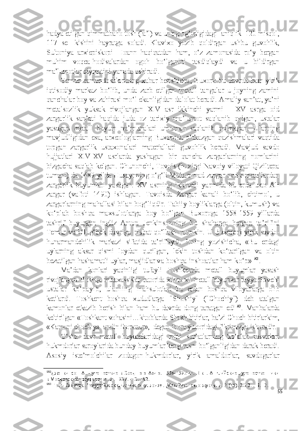 hadya etilgan qimmatbaho tosh (la’l) va uning og‘irligidagi  aniqlik -120 misqol,
117   se-   kishini   hayratga   soladi.   Klavixo   yozib   qoldirgan   ushbu   guvohlik,
Sultoniya   arxiepiskopi     Ioann   haqiqatdan   ham,   o‘z   zamonasida   ro‘y   bergan
muhim   voqea-hodisalardan   ogoh   bo‘lganini   tasdiqlaydi   va   u   bildirgan
ma’lumotlar qiymatini yanada oshiradi. 
Temur   z amondoshlari ning   xabar berishicha ,   Buxoro   bu   davrda   h am yirik
i q tisodiy   markaz   b o‘ lib ,   un da   zarb   etilgan   metall   tangalar   u   joyning   zamini
qanchalar boy va zahirasi mo‘l ekanligidan dalolat beradi.  Amaliy san’at ,  ya’ni
metalsozlik   yuksak   rivojlangan   XIV   asr   ikkinchi   yarmi   -   XV   asrga   oid
zargarlik   san’ati   haqida   juda   oz   tarixiy   ma’lumot   sa q lanib   qolgan,   ustalar
yasagan   metall   buyum   na ’ munalari   umuman   saqlanib   qolmagan.   Ularning
mavjudligidan   esa ,   arxeologlar ning   Buxoro d a   o‘tkazgan   q a zishmalari   vaqtida
topgan   zargarlik   ustaxonalari   material lari   guvohlik   beradi.   Mavjud   savdo
h ujjatlari   XIV-XV   asrlarda   yashagan   bir   qancha   zargarlarning   nomlarini
bizgacha sa q lab kelgan.   Chunonchi,   Tovois (hozirgi Navoiy viloyati Qiziltepa
tumani) da 1489 yilda  H usaynning o‘g‘li Muhammad zargar nodir metallardan
zargarlik   buyumlari   yasagan.   XV   asrning   ikkinchi   yarmida   bu   erda   usto   Ali
zargar   (vafoti   1490)   ishlagan.   Tavoisda   Zargar   kanali   bo‘lib,   ehtimol,   u
zargarlarning   mahallasi bilan bog‘liqdir.  T abiiy   boyliklarga  (oltin, kumush) va
k o‘ plab   bosh q a   maxsulotlarga   boy   b o‘ lgan   Buxoro ga   1558-1559   yillarda
tashrif   buyurgan   ingliz   Anton   Jenkinsonning   bu   shaharga   bergan   ta’rifini
Temur   va   Ulug‘bek   davriga   nisbat   qo‘llash   mumkin.   U   Buxoroni   yirik   savdo-
hunarmandchilik   markazi   sifatida   ta’riflaydi.   Uning   yozishicha,   «Bu   erdagi
uylarning   aksar   qismi   loydan   qurilgan,   lekin   toshdan   ko‘tarilgan   va   oltin
bezatilgan hashamatli uylar, masjidlar  va boshqa inshoatlar ham ko‘p» 182
. 
Ma’dan   konlari   yaqinligi   tufayli   Toshkentda   metall   buyumlar   yasash
rivojlangan. Boshqa mutaxassislar qatorida xilma-xil metall buyumlar  tayyorlovchi
ustalar   ko‘payib,   ularning   mahsulotlari   bu   erdan   boshqa   viloyatlarga   olib
ketilardi.   Toshkent   boshqa   xududlarga   "S h oshiy"   ("C h ochiy")   deb   atalgan
kamonlar   etkazib   berish   bilan   ham   bu   davrda   dong   taratgan   edi 183
.   Manbalarda
keltirilgan «Toshkant vohasini…kitoblarda Shosh bitirlar, ba’zi Choch bitirlarkim,
«Kamoni chochiy»  andin iborattur»,  degan ibora yuqoridagi fikrimizga ishoradir.
O‘sha   davr   metall   buyumlaridagi   mitti   sur’atlarning   ko‘plab   tasvirlari
hukmdorlar saroylarida bunday buyumlar keng rasm bo‘lganligidan darak beradi.
Asosiy   iste’molchilar   zodagon-hukmdorlar,   yirik   amaldorlar,   savdogarlar
182
Дженкинсон   А. Путешествие  в Среднюю  Азию. 1558-1590 гг. В  кн. Английские путешественники
в Московской государстве. Л. 1937. – С. 182.
183
 Гюль  Эльмира. Темурийлар санъатида секуляризм. ,Мозийдан  садо журнали.  3 (15). 2002. – Б. 13.
55 