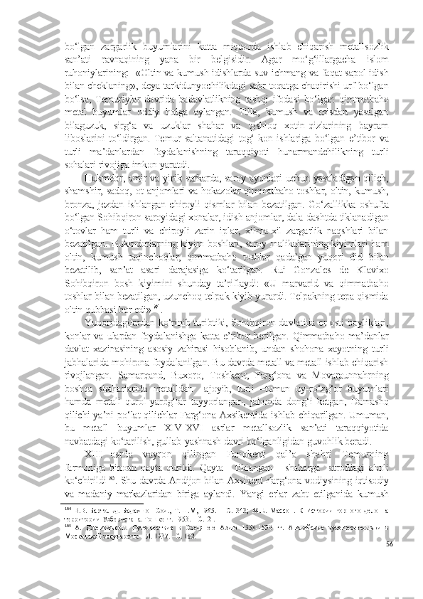 bo‘lgan   zargarlik   buyumlarini   katta   miqdorda   ishlab   chiqarish   metallsozlik
san’ati   ravnaqining   yana   bir   belgisidir.   Agar   mo‘g‘illargacha   islom
ruhoniylarining:   «Oltin va kumush idishlarda suv ichmang va faqat sapol idish
bilan cheklaning», deya tarkidunyochilikdagi sabr-toqatga chaqirishi urf bo‘lgan
bo‘lsa,   Temuriylar   davrida   badavlatlikning   tashqi   ifodasi   bo‘lgan   qimmatbaho
metal   buyumlar   oddiy   holga   aylangan.   Tilla,   kumush   va   misdan   yasalgan
bilaguzuk,   sirg‘a   va   uzuklar   shahar   va   qishloq   xotin-qizlarining   bayram
liboslarini   to‘ldirgan.   Temur   saltanatidagi   tog‘-kon   ishlariga   bo‘lgan   e’tibor   va
turli   ma’danlardan   foydalanishning   taraqqiyoti   hunarmandchilikning   turli
sohalari rivojiga imkon yaratdi.
Hukmdor, amir va yirik sarkarda, saroy ayonlari uchun yasaladigan qilich,
shamshir,  sadoq,  ot  anjomlari   va hokazolar   qimmatbaho  toshlar,  oltin, kumush,
bronza,   jezdan   ishlangan   chiroyli   qismlar   bilan   bezatilgan.   Go‘zallikka   oshufta
bo‘lgan Sohibqiron saroyidagi xonalar, idish-anjomlar, dala-dashtda tiklanadigan
o‘tovlar   ham   turli   va   chiroyli   zarin   iplar,   xilma-xil   zargarlik   naqshlari   bilan
bezatilgan. Hukmdorlarning kiyim-boshlari, saroy malikalarining kiyimlari ham
oltin,   kumush   taqinchoqlar,   qimmatbaho   toshlar   qadalgan   yuqori   did   bilan
bezatilib,   san’at   asari   darajasiga   ko‘tarilgan.   Rui   Gonzales   de   Klavixo
Sohibqiron   bosh   kiyimini   shunday   ta’riflaydi:   «U   marvarid   va   qimmatbaho
toshlar bilan bezatilgan, uzunchoq telpak kiyib yurardi. Telpakning tepa qismida
oltin qubbasi bor edi» 184
.
Yuqoridagilardan ko‘rinib turibtiki, Sohibqiron davlatida er osti boyliklari,
konlar   va   ulardan   foydalanishga   katta   e’tibor   berilgan.   Qimmatbaho   ma’danlar
davlat   xazinasining   asosiy   zahirasi   hisoblanib,   undan   shohona   xayotning   turli
jabhalarida mohirona foydalanilgan. Bu davrda metall va metall ishlab chiqarish
rivojlangan.   Samarqand,   Buxoro,   Toshkent,   Farg‘ona   va   Movaraunnahrning
boshqa   shaharlarida   metalldan     ajoyib,   turli   –tuman   uy-ro‘zg‘or   buyumlari
hamda   metall   qurol-yarog‘lar   tayyorlangan,   jahonda   dong‘i   ketgan,   Damashq
qilichi ya’ni po‘lat qilichlar Farg‘ona-Axsikentida  ishlab chiqarilgan. Umuman,
bu   metall   buyumlar   XIV-XVI   asrlar   metallsozlik   san’ati   taraqqiyotida
navbatdagi ko‘tarilish, gullab-yashnash davri bo‘lganligidan guvohlik beradi.
XIII asrda   vayron   qilingan   Fanokent   qal’a   shahri   Temurning
farmoniga   binoan   qayta   qurildi.   Qayta       tiklangan       shaharga     atrofdagi   aholi
ko‘chirildi 185
. Shu davrda Andijon bilan Axsikent Farg‘ona vodiysining  iqtisodiy
va   madaniy   markazlaridan   biriga   aylandi.   Yangi   erlar   zabt   etilganida   kumush
184
  В.В.   Бартольд.   Бадахшон   Соч.,   Т. Ш .М,   1965.   –   С.   343;   М.Е.   Массон.   К   Истории   горного   дело   на
территории   Узбекистана. Тошкент. 1953. – С.12 .
185
  А.   Дженкинсон .   П ут е шествие   в   Средн ю ю   Азию   1558-1590   гг.   Английские   путешественники   в
Московской государстве   - Л. 1937. –С.  182.
56 