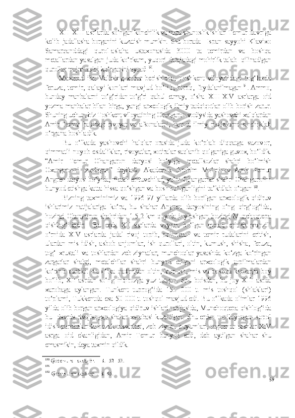 XII-X III  asrlarda  so‘ngan konchilik va metalshunoslik ishlari  Temur davriga
kelib   jadallasha   borganini   kuzatish   mumkin. Shu borada     Ispan   sayyohi   Klavixo
Samarqanddagi   qurol-aslaha   ustaxonasida   3000   ta   temirdan   va   boshqa
metallardan yasalgan juda ko‘rkam, yuqori   darajadagi mohirlik talab   qilinadigan
qurollar majmuasini ko‘rganini aytadi 190
.
Maxmud   ibn   Valining   xabar   berishicha,   Toshkent   viloyatidagi   tog‘larda
feruza,  temir,  qalayi   konlari   mavjud bo‘lib, biroq,   foydalanilmagan 191
.  Ammo,
bunday   manbalarni   to‘g‘ridan-to‘g‘ri   qabul   etmay,   o‘sha   X III -XI V   asrlarga   oid
yozma manbalar bilan birga, yangi arxeologik ilmiy tadqiqotlar   olib   borish   zarur.
Shuning uchun, biz Toshkent viloyatining Ohangaron vodiysida yashovchi  xal q lardan
Amir   Temur   ha q idagi   rivoyat   va   afsonalarni,   hamda   ilmiy   risolalarni   sinchiklab
o‘rgana boshladik.
  Bu   o‘ lkada   yashovchi   h al q lar   orasida   juda   k o‘ plab   di qq atga   sazovor,
q immatli noyob esdaliklar,   rivoyatlar, xotiralar sa ql anib  q olganiga guvox, b o‘ ldik.
“Amir   Temur   Ohangaron   daryosi   bo‘yiga   metallsozlar   shahri   b o‘ lmish
Oxangaronni   q urdirgan”   deyiladi.   Akademik   Ibrohim   Mo‘minov   Amir   Temur
Angren daryosi bo‘yida, metall  erituvchilar, ya’ni Ohangarlar shahri Ohangaronni
bunyod etishga katta hissa qo‘shgan va bosh bo‘lganligini ta’kidlab o‘tgan 192
.
  Bizning   taxminimiz   va   1996-97   yillarda   olib   borilgan   arxeologik   qidiruv
ishlarimiz   natijalariga   ko‘ra,   bu   shahar   Angren   daryosining   o‘ng   qirg‘og‘ida,
hozirgi Ohangaron shahridan 1.5-2 km quyida joylashgan hozirgi Munchoqtepa
qishlog‘idadir.     Bu   erda   XII   asrlarda   vayron   bo‘lgan   metall   eritish   manzili
o‘rnida   XIV   asrlarda   jadal   rivoj   topib,   polimetall   va   temir   rudalarini   eritish,
ulardan   mis   idish,   asbob   anjomlar,   ish   qurollari,   oltin,   kumush,   shisha,   feruza,
tog‘   xrustali   va   toshlardan   zeb-ziynatlar,   munchoqlar   yasashda   ko‘zga   ko‘ringan
zargarlar   shahri,   metalchilar   shahri   bunyod   etilgani   arxeologik   topilmalardan
ko‘rinib turibdi.   Bu   o‘ lka   qadimdan  oltin,  kumush,  mis  va   boshqa  konlarga  boy
bo‘lib,   XII   asrdan   so‘ng   inqirozga   yuz   tutgan.   Shu   boisdan,   bu   joy   XIII   asrda
xarobaga   aylangan.   Tunkent   tuprog‘ida   150   000   t.   mis   toshqol   (shlaklari)
to‘plami, Tukkentda esa 50 000 t. toshqol mavjud edi. Bu o‘lkada olimlar 1996
yilda olib  borgan arxeologiya  q idiruv ishlari natijasida, Muncho q tepa  q ishlo g‘ ida
bu     davrda rivojlangan shahar  xarobasi  kuzatilgan. Shu erdan   topilayotgan   sopol
idish parchalarida bezak tasvirlari, zeb-ziynat   buyumlari, tegirmon toshlar XIV
asrga   oid   ekanligidan,   Amir   Temur   bunyod   etdi,   deb   aytilgan   sha h ar   shu
emasmikin, deya taxmin  q ildik. 
190
Кўрсатилган адабиёт.  – Б. 152-153.
191
 
192
Кўрсатилган адабиёт. – Б.  65.
59 