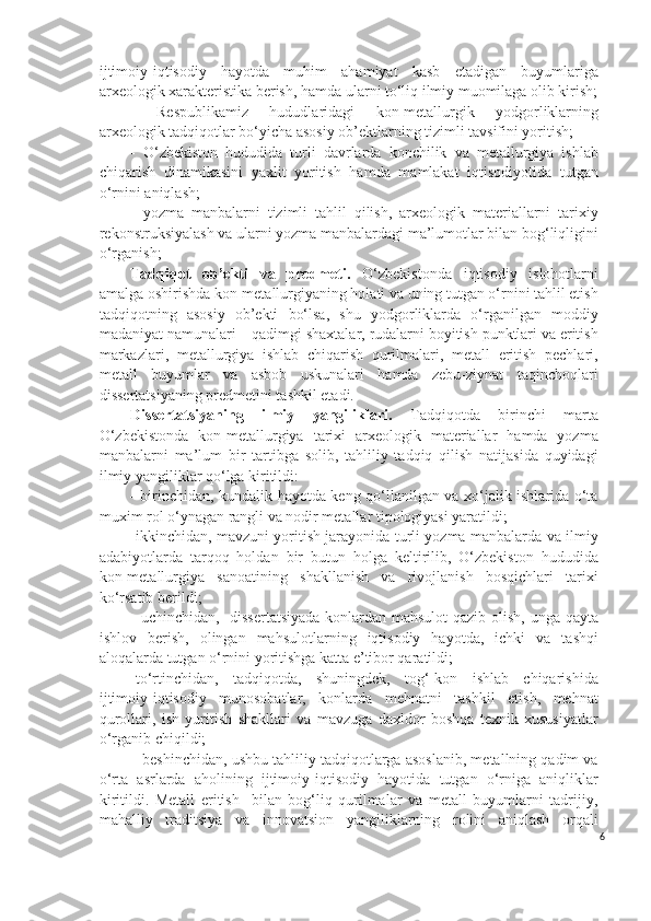 ijtimoiy - iqtisodiy   hayotda   muhim   ahamiyat   kasb   etadigan   buyumlariga
arxeologik xarakteristika berish, hamda ularni to‘liq ilmiy muomilaga olib kirish;
-   Respublikamiz   hududlaridagi   kon-metallurgik   yodgorliklarning
arxeologik tadqiqotlar bo‘yicha asosiy ob’ektlarning tizimli tavsifini yoritish;
-   O‘zbekiston   hududida   turli   davrlarda   konchilik   va   metallurgiya   ishlab
chiqarish   dinamikasini   yaxlit   yoritish   hamda   mamlakat   iqtisodiyotida   tutgan
o‘rnini aniqlash;
-   yozma   manbalarni   tizimli   tahlil   qilish,   arxeologik   materiallarni   tarixiy
rekonstruksiyalash va ularni yozma manbalardagi ma’lumotlar bilan bog‘liqligini
o‘rganish;
Tadqiqot   ob’ekti   va   predmeti.   O‘zbekistonda   iqtisodiy   islohotlarni
amalga oshirishda kon-metallurgiyaning holati va uning tutgan o‘rnini tahlil etish
tadqiqotning   asosiy   ob’ekti   bo‘lsa,   shu   yodgorliklarda   o‘rganilgan   moddiy
madaniyat namunalari – qadimgi shaxtalar, rudalarni boyitish punktlari va eritish
markazlari,   metallurgiya   ishlab   chiqarish   qurilmalari,   metall   eritish   pechlari,
metall   buyumlar   va   asbob   uskunalari   hamda   zebu-ziynat   taqinchoqlari
dissertatsiyaning predmetini tashkil etadi. 
Dissertatsiyaning   ilmiy   yangiliklari.   Tadqiqotda   birinchi   marta
O‘zbekistonda   kon-metallurgiya   tarixi   arxeologik   materiallar   hamda   yozma
manbalarni   ma’lum   bir   tartibga   solib,   tahliliy   tadqiq   qilish   natijasida   quyidagi
ilmiy yangiliklar qo‘lga kiritildi:
-   birinchidan, kundalik hayotda keng qo‘llanilgan va xo‘jalik ishlarida o‘ta
muxim rol o‘ynagan rangli va nodir metallar tipologiyasi yaratildi;   
-ikkinchidan, mavzuni yoritish jarayonida turli yozma manbalarda va ilmiy
adabiyotlarda   tarqoq   holdan   bir   butun   holga   keltirilib,   O‘zbekiston   hududida
kon-metallurgiya   sanoatining   shakllanish   va   rivojlanish   bosqichlari   tarixi
ko‘rsatib berildi;
- uchinchidan,   dissertatsiyada  konlardan mahsulot  qazib olish, unga qayta
ishlov   berish,   olingan   mahsulotlarning   iqtisodiy   hayotda,   ichki   va   tashqi
aloqalarda tutgan o‘rnini yoritishga katta e’tibor qaratildi;
-to‘rtinchidan,   tadqiqotda,   shuningdek,   tog‘-kon   ishlab   chiqarishida
ijtimoiy-iqtisodiy   munosobatlar,   konlarda   mehnatni   tashkil   etish,   mehnat
qurollari,   ish   yuritish   shakllari   va   mavzuga   daxldor   boshqa   texnik   xususiyatlar
o‘rganib chiqildi; 
– beshinchidan, ushbu tahliliy tadqiqotlarga asoslanib, metallning qadim va
o‘rta   asrlarda   aholining   ijtimoiy - iqtisodiy   hayotida   tutgan   o‘rniga   aniqliklar
kiritildi.   Metall   eritish     bilan   bog‘liq   qurilmalar   va   metall   buyumlarni   tadrijiy,
mahalliy   traditsiya   va   innovatsion   yangiliklarning   rolini   aniqlash   orqali
6 