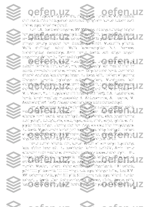   Yu.F. Buryakovning yozishicha, o‘sha davrda Tunkent va   Munchoqtepada
a h oli orasida  o‘ tro q  h olda yashash  q aror topadi. Qo‘rg‘oshin- kumush rudasini qazib
olish va qayta ishlash rivojlanadi. 
Buni E.A.  Davidovich topgan va XV-XVI asrga oid tanga pullardagi belgilar
ham tasdiqlaydi. Bu tangalar shu joyda topilgan bo‘lib, Buxoroda zarb  qilingan
temuriylar   tangalari   edi.   Bundan   tashqari,   1428-1429   yillarda   Buxoroda   zarb
qilingan   temuriy   tangalari   ham   diqqatga   sazovordir.   Mustaqillik   yillarida
Malik   cho‘lidagi   Raboti   Malik   karvonsaroyidan   N.B.   Nemseva
boshchiligidagi   ekspeditsiya   Amir   Temur   davrida   zarb   etilgan   tangani
topganining o‘zi ham bu fikrni tasdiqlaydi.
Amir   Temur   o‘z   saltanatini   mustahkamlashda,   uning   harbiy   va   iqtisodiy
qudratini   oshirishda   oltin,   kumush,   mis,   temir,   rux,   qaliyi   kabi   metallar   bilan   bir
qatorda qimmatbaho toshlar va mineral xom- ashyolar   topish hamda ularni ishlab
chiqarish zarurligiga katta ahamiyat bergan. Bu  davrga kelib, Toshkent viloyatining
Ohangaron   tumanida   joylashgan   qadimgi   Tunkent,   Munchoqtepa   kabi
shaharlarda   mis,   oltin,   kumush   va   temir   qayta   eritilib,   jumladan,   Munchoqtepa
shahrida   turli   xil  zeb-ziynatlar  ishlab  chiqarila boshlandi.  Bu  fikrlarni,  akademik
M .E. Masson, Yu.F. Buryakovlar olib borgan (1962-1976), G.A. Pugachenkova
hamda   konchi-metallurg   mutaxassislar   S.   Abduraxmonov,   A.   Hasanov,   M.
Asqarovlar (1976-1996)  o‘tkazgan arxeologik ilmiy tadqiqotlar tasdiqlaydi.
Temur   saltanatining   yuksak   rivojlanishida,   uning   qudratini   namoyish   etishda
metallarning   roli   katta   bo‘lganligini   Lyusen   Keren   o‘zining   «Amir   Temur
saltanati»   nomli   asarida   keng   ta’riflaydi.Uning   yozishicha,   «Sara   jangchilarning
qurol-yarog‘i, dubulg‘a, zirx, sovut, nayza, sadoq, qilich,   xanjar, oybolta va o‘q-
yoydan iborat bo‘lgan. Ularning otlari ham o‘ziga xos   sovut bilan himoyalangan».
Bu   davrda   Movarounnahr   konlari   jonli   ravishda   qayta   ishlay   boshlaydi.   Toshkent
viloyatining Qizilolma, Kandirsoy, Birchmulladagi konlar, Farg‘ona, Buxoro konlari
ishga tushadi.  Zarafshon daryosi qumlaridan oltin yuvish jadallashadi.
Temur   qurilish   ishlarida   oltin,   kumush   va   turli   xil   xom-ashyo   buyoqlariga
katta   e’tibor   berar   edi.   Bu   tasvirlardan   ko‘rinib   turibdiki,   Amir   Temur
saltanatini nodir   metallar va qimmatbaho   toshlarsiz tasavvur  etish qiyin.      Shu
boisdan, birgina  Shosh-Iloq mavzesida Temur davriga kelib mis, oltin va kumush
eritish VII-VIII asrga qaraganda yiliga qariyb ikki baravar ko‘p  eritilganini bilish
mumkin.   Masalan,   Tunkent     shahar   xarobasi   qazib   o‘rganilganda   P-XP   asrlarda,
ya’ni 1000 yil davomida 100 000 ming t. ruda qayta ishlangan bo‘lsa, faqat XIV-
XVI asrlarning o‘zida, ya’ni 200 yilda 50000 tonna-ruda  qayta ishlandi.  Bundan
tashqari,   u   davrda   ulkan   doshqozonlar,   mis   samovar,   oftoba,   darvoza-eshik,
lagan, qurol-aslahalarning deyarli barchasi   metalldan yasalgan. « Samarqanddagi
60 