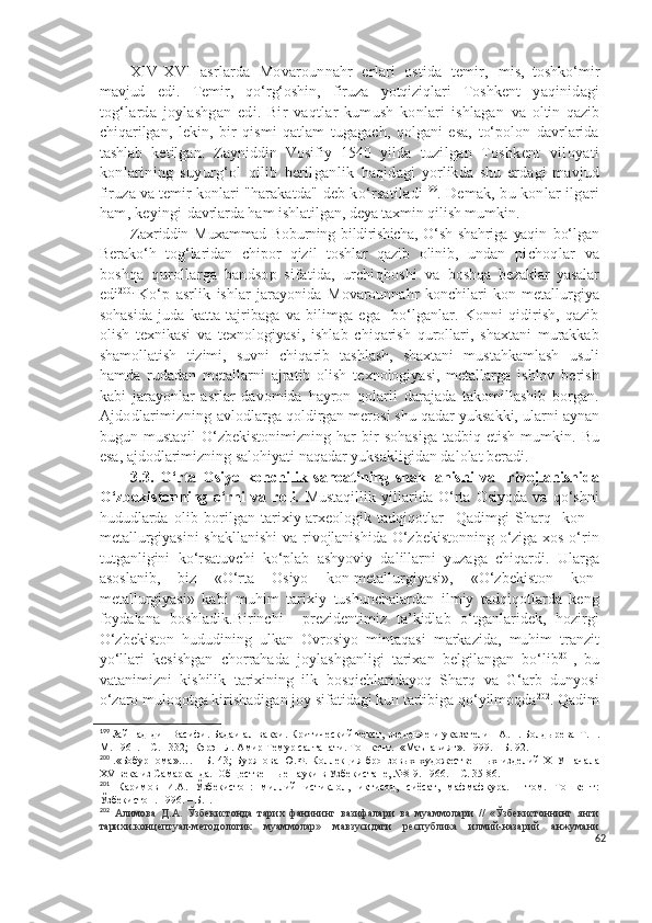 XIV-X V I   asrlarda   Movarounnahr   erlari   ostida   temir,   mis,   toshko‘mir
mavjud   edi.   Temir,   qo‘rg‘oshin,   firuza   yotqiziqlari   Toshkent   yaqinidagi
tog‘larda   joylashgan   edi.   Bir   vaqtlar   kumush   konlari   ishlagan   va   oltin   qazib
chiqarilgan,   lekin,   bir   qismi   qatlam   tugagach,   qolgani   esa,   to‘polon   davrlarida
tashlab   ketilgan.   Zayniddin   Vosifiy   1540   yilda   tuzilgan   Toshkent   viloyati
konlarining   suyurg‘ol   qilib   berilganlik   haqidagi   yorlikda   shu   erdagi   mavjud
firuza va temir konlari "harakatda"  deb ko‘rsatiladi 199
. Demak, bu konlar ilgari
ham, keyingi  davrlarda ham ishlatilgan, deya taxmin qilish mumkin.
Zaxriddin  Muxammad   Boburning  bildirishicha,   O‘sh   shahriga   yaqin   bo‘lgan
Berako‘h   tog‘laridan   chipor   qizil   toshlar   qazib   olinib,   undan   pichoqlar   va
boshqa   qurollarga   bandsop   sifatida,   urchiqboshi   va   boshqa   bezaklar   yasalar
edi 200 .  
Ko‘p   asrlik   ishlar   jarayonida   Movarounnahr   konchilari   kon-metallurgiya
sohasida   juda   katta   tajribaga   va   bilimga   ega     bo‘lganlar.   Konni   qidirish,   qazib
olish   texnikasi   va   texnologiyasi,   ishlab   chiqarish   qurollari,   shaxtani   murakkab
shamollatish   tizimi,   suvni   chiqarib   tashlash,   shaxtani   mustahkamlash   usuli
hamda   rudadan   metallarni   ajratib   olish   texnologiyasi,   metallarga   ishlov   berish
kabi   jarayonlar   asrlar   davomida   hayron   qolarli   darajada   takomillashib   borgan.
Ajdodlarimizning  avlodlarga qoldirgan merosi shu qadar yuksakki, ularni aynan
bugun  mustaqil   O‘zbekistonimizning   har   bir   sohasiga   tadbiq  etish   mumkin.   Bu
esa, ajdodlarimizning salohiyati naqadar yuksakligidan dalolat beradi.
3.3.   O‘rta   Osiyo   konchilik   sanoatining   shakllanishi   va     rivojlanishida
O‘zbekistonning   o‘rni   va   roli.   Mustaqillik   yillarida   O‘rta   Osiyoda   va   qo‘shni
hududlarda   olib   borilgan   tarixiy-arxeologik   tadqiqotlar     Qadimgi   Sharq     kon   –
metallurgiyasini  shakllanishi  va rivojlanishida O‘zbekistonning o‘ziga xos o‘rin
tutganligini   ko‘rsatuvchi   ko‘plab   ashyoviy   dalillarni   yuzaga   chiqardi.   Ularga
asoslanib,   biz   «O‘rta   Osiyo   kon-metallurgiyasi»,   «O‘zbekiston   kon-
metallurgiyasi»   kabi   muhim   tarixiy   tushunchalardan   ilmiy   tadqiqotlarda   keng
foydalana   boshladik.Birinchi     prezidentimiz   ta’kidlab   o‘tganlaridek,   hozirgi
O‘zbekiston   hududining   ulkan   Ovrosiyo   mintaqasi   markazida,   muhim   tranzit
yo‘llari   kesishgan   chorrahada   joylashganligi   tarixan   belgilangan   bo‘lib 201
,   bu
vatanimizni   kishilik   tarixining   ilk   bosqichlaridayoq   Sharq   va   G‘arb   dunyosi
o‘zaro muloqotga kirishadigan joy sifatidagi kun tartibiga qo‘yilmoqda 202
. Qadim
199
  Зайн ад-дин Васифи.  Бадаи ал-вакаи. Критический текст, введение и указатели   А.Н. Болдырева   Т.П.
М. 1961. – С. 1332;  Кэрэн Л. Амир Темур салтанати. Тошкент.  «Маънавият». 1999. – Б. 92.
200
  .«Бобурнома»…. – Б.  43;   Бурянова Ю.Ф. Коллекция бронзовых   художественных изделий  Х1У-начала
XV  века из Самарканда.  Общественные науки в Узбекистане, №8-9. 1966. – С. 35-86.
201
  Каримов   И.А.   Ўзбекистон:   миллий   истиқлол,   иқтисод,   сиёсат,   мафмафкура.   1-том.   Тошкент:
Ўзбекистон. 1996. – Б.  .
202
  Алимова   Д.А.   Ўзбекистонда   тарих   фанининг   вазифалари   ва   муаммолари   //   «Ўзбекистоннинг   янги
тарихи:концептуал-методологик   муаммолар»   мавзусидаги   республика   илмий-назарий   анжумани
62 