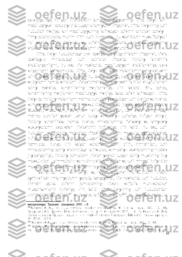 asoslarga   ega   bo‘lgan   O‘zbekiston   kon-metallurgiyasining   O‘rta   Osiyo   kon-
metallurgiyasi  taraqqiyotida tutgan ahamiyatini o‘rganish, O‘rta Osiyoning turli
hududlari   rivojiga   kon-metallurgiyaning   ko‘rsatgan   ta’sirini   aniqlash   tarixiy   -
ilmiy   tadqiqotlarda   muhim   o‘rin   tutib   bormoqda.   Bu   vazifalarni   muvaffaqiyatli
hal   etishda   O‘rta   Osiyoda   va   qo‘shni     hududlarda   kon-metallurgiyaning
shakllanishi va rivojlanishi masalalarini o‘rganish zarurdir.  
O‘rta Osiyo hududlaridagi tosh davriga oid yodgorliklarni o‘rganish, o‘sha
davrdayoq   mintaqadagi   turli   qabilalar   o‘rtasida   ibtidoiy   konchilik
shakllanganligini,   bu   esa   o‘z   navbatida   metallurgiyani   shakllanishiga   asos
solganligini   ko‘rsatmoqda.   O‘rta   Osiyo   tosh   davri   makonlarining   joylashuvini
tahlil qilsak, ibtidoiy ajdodlarimiz bu davrda tog‘lar, tog‘oldi adirliklarni, daryo
vodiylarini hamda vohalarni o‘zlashtirishi, ularning ovchilik bilan shug‘ullanishi
tabiiy   ravishda   konchilikning   rivojlanishiga   olib   kelardi.   Shu   tariqa,
konchilikning   rivojlanishi   metallurgiya   rivojiga   katta   ta’sir   ko‘rsatgan.   O‘rta
Osiyoda ibtidoiy makonlarni mehnat qurollari yasaladigan turli toshlar va boshqa
xom-ashyo   zaxiralari   (metall   maxsulotlari)   mavjud   joylar   katta   o‘rin   tutgan.
Xususan,   mustahkam,   lekin,   oson   ishlov   beriladigan,   turli   shakl   va   hajmdagi
mehnat   qurollari   yasash   uchun   qulay   xom-ashyo   turlariga   bo‘lgan   ehtiyoj
ibtidoiy   konchilikka   hamda   boshqa   minerallarning   fizikaviy   va   kimyoviy
xususiyatlarini   asta-sekin   o‘zlashtirib   borilishiga   olib   keldi.   Bu   esa,   turli
hududlar     va   ibtidoiy   makonlar   o‘rtasidagi     o‘zaro   maxsulot   ayriboshlashga
bo‘lgan   ehtiyoji     muhim   o‘rin   tutganligi   haqida   xulosa   chiqarish   imkonini
bermoqda.   Bunga   olib   kelgan   sabablarni   tahlil   qilib,   birinchidan,   turli
mintaqalarning   tabiiy   sharoitidagi   tafovutlar,   xom-ashyo   zaxiralarining   notekis
joylashganligi,   ibtidoiy   jamoalarni   o‘zlari   yashab   turgan   tabiiy   muxitning   boy
maxsulotlari - qimmatbaho va nodir toshlar, metallar va turli mineral  bo‘yoqlar
maxsulotlarini o‘zaro almashishlarini hayotiy zaruratga aylantirardi 203
.
Ikkinchidan   turli   xom-ashyo   va   ishlab   chiqarish   mahsulotlarini   o‘zaro
ayriboshlash   imkoniyatlarini   yanada   kengaytirdi,   o‘z   navbatida   turli   hududlar,
birinchi   galda   qo‘shni   jamoalarning   o‘zaro   xo‘jalik   munosabatlari
mustahkamlanib   borishiga   olib   keldi.   O‘rta   Osiyoning   turli   hududlaridan
topilmalarning   topilishi 204
  va   boshqa   ko‘plab   misollar 205
,   bu   davrdagi   mahsulot
материаллари. Тошкент:  Академия. 1998.  – Б .
203
Алексеев   А.   А.,   Першиц   Л.   История   первобытного   общества.   М.   Высшая   школа.   1990.   –   С.   185;
Сагдуллаев   А.С.   Қадимги   Ўрта   Осиё   тарихи.   Тошкент:   Университет.   2004.   –   Б.   14;   Мавлонов   У.   Ўрта
Осиёда   илк   алоқа   йўллари   шаклланишининг   табиий-иқтисодий   асослари.   Ўзбекистон     тарихи   журнали.
№1. 2007. – Б. 3-9.
204
 Алексеев А.А., Першиц Л. История первобытного общества. М.: Высшая школа. 1990. – С. 185.
205
 Касымов М.Р. Кремнеобрабатывающие мастерские и шахты каменного века Средней Азии.   Ташкент.
Фан. 1972. – С. 123;    Қосимов М.Р.  Учтут чақмоқтош конлари.   ЎзМЭ.   10-жилд. Тошкент. 2005. – Б. 155-
63 