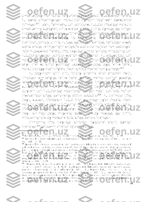 almashuv jarayonlari haqida fikr yuritishga imkon beradi. Mutaxassislar fikricha,
bu   davrda   almashinayotgan   mahsulotlar   qiymatini   belgilovchi   ekvivalentlar
bo‘lmagan 206
. Lekin, fikrimizcha, turli qabilalar va hududlar o‘rtasidagi mahsulot
almashuvining kuchayishi, to‘lov vositasi  sifatida alohida qiymatga ega bo‘lgan
nodir metallardan foydalanishga   o‘tilishiga olib kelgan bo‘lishi, ehtimoldan xoli
emas.   Mahsulot   almashuvining   ilk   bosqichlarida   nodir   metallar   qabila
boshliqlari,   jamoada   alohida   nufuzga   ega   bo‘lgan   kishilarga   beriladigan   sovg‘a
tarzida   amalga   oshirilganligini   etnografik  tadqiqotlar   natijalari   ham   tasdiqlaydi.
Ba’zi mutaxassislar fikricha, O‘rta Osiyodagi ko‘plab konlarda mintaqaning turli
hududlaridan   kelgan   qabilalar   vakillari   uchrashganlar.   Bu   erda   nafaqat   turli
mahsulotlar   almashinishi   amalga   oshirilgan,   shu   bilan   birga   konlardan   xom-
ashyo   olish   va   konlar   yaqinidagi   ustaxonalarda   ularga   qayta   ishlov   berish,
mahsulotlar tayyorlash bo‘yicha o‘zaro tajriba almashish ham yuz bergan 207
. 
Bu   jarayonlarni   tahlil   qilib,   ibtidoiy   konchilik   ishlab   chiqarishi   rivoji,
olinadigan   xom-ashyoga   ishlov   berish   va   turli   mehnat   qurollari   yasashga
ixtisoslashgan   konchilar,   metalsozlar   guruhi   paydo   bo‘lganligi   haqida   muhim
xulosalar   chiqarish   mumkin.   Mutaxassislar   O‘rta   Osiyo   va   Qadimgi   Sharq
dunyosini   turli   hududlaridagi   makonlardan   topilgan   metall   qurollarda   ma’lum
o‘xshashliklar   ko‘zga   tashlanishiga   e’tibor   qaratadilar 208
.   Bu   topilmalar   O‘rta
Osiyo,   xususan,   O‘zbekiston   hududi   bilan   yuqoridagi   joylar   o‘rtasida   o‘zaro
mahsulot   almashuv   mavjud   bo‘lganligi   masalasiga   aniqlik   kiritadi.   Shu   tariqa,
O‘zbekiston   hududi   noyob   xom-ashyo   zahiralariga   boy   makon   sifatida   O‘rta
Osiyo   kon-metallurgiya   miqyosida   etakchi   iqtisodiy   mavqega   ega   bo‘lib,
mintaqaning iqtisodiy markazi sifatida ko‘zga tashlana boshlagan.
Olimlarning   O‘rta   Osiyodagi   konlardan   foydalanish   eneolit   davridan
boshlangan 209
 deb taxmin qilishlari bejiz emas albatta.
бет.
206
 Алексеев А.А., Першиц Л. История первобытного общества.  М.: Высшая школа. 1990. – С. 186.
207
 Касымов М.Р. Кремнеобрабатывающие мастерские и шахты каменного века Средней Азии.   Ташкент.
Фан. 1972. – С. 123.
208
  Буряков Ю.Ф. История производства цветных металлов в Узбекистане в древности и средневековье.//
Добыча   благородных   металлов   в   средневековой   Средней   Азии.   Қадимги   давр   кон-металлургия   тарихи:
ўтмиши ва бугуни  (Ресрублика миқёсида   илмий-амалий  анжуман  материаллари, 31май  2007й). Навоий.
2007.   С.   9-12,   57-60;   Алимова   Д.А.,   Филанович   М.И.   Тошкент   тарихи   (қадимги   даврдан   бугунгача).
Тошкент.   2007.   –   Б.   7-18;   Рузанов   В.Д.   К   вопросу   о   источниках   оловянистых   бронз   в
металлобробатывающих   производствах   племен   юга   Средней   Азии   в   эпоху   бронзы.//ИМКУ,   вып.   №30.
Самарканд. 1999.  – С. 32.
209
  .   Асқаров   А.А.   Сапаллитепа.   «Фан».   Ташкент.   1973.   –   С.   ;   Аскаров   А.А.   Узбекистон   археологияси.
Тошкент. Низомий номидаги ТДПУ.  2002. –Б. ; Асқаров А.А. Ўзбекистон тарихи: (Энг қадимги даврдан
эрамизнинг   5   асригача).   Тошкент.   «Ўқитувчи».   1994.   –   Б.   ;   Асқаров   А.А.,   Ширинов   Т.Ш.   Ранняя
городская   культура   эпохи   бронзы   юга   Средней   Азии.   Самарканд.   1993.   –   С.   ;     Раҳимов   К.А.   Саполли
маданияти ёдгорликларида олов билан боғлиқ   қурилмалар ва ошхона идишлари типологияси. Авт дисс.
кан. Самарқанд.   2011. – Б. 10-13; Рузанов В.Д. История древний металлургии и горного дела Узбекистана
в эпоху бронзы и раннего  железа. Авт. дисс. канд. ист. наук. М.,1982. – С. 14.
64 