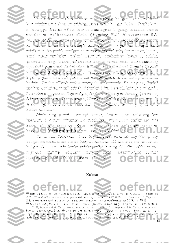 Bronza davrida mis buyumlari va mis tangalariga bo‘lgan talab bu ma’danni
ko‘p miqdorda topish va uni eritishga asosiy sabab bo‘lgan. NDKI Olmaliq kon-
metallurgiya   fakulteti   «Yosh   tarixchi-arxeolog»lar   to‘garagi   talabalari   hamda
arxeolog   va   ma’danshunos   olimlar   (Buryakov   Yu.F.   Abduraxmonov   S.A.
Asqarov   M.A.,   Xasanov   A.S)   hamkorligida   Olmaliq   shahar   Munchoqtepa
xarobalari     hamda   Obiz   qishlog‘i   tepaliklarida   2008-yil   olib   borilgan   dala
tadqikotlari   jarayonida   topilgan   na’munaviy   mineral   ashyolar   malaxit,   lazurit,
sopol   quvur   parchalari,   toshqol   uyumlari,   olovbardosh   loysuvoq,   rudalar,
qimmatbaho rangli toshlar, ko‘plab mis tangalar hamda metall eritish pechining
topilishi 210
  yuqoridagi   fikrimizning   dalilidir.   Bu   topilmalarni   Olmaliq   Qovuldi
koni kimyo labaratoriyasida tahlil qilinganda, ularning tarkibida taxminan 0,5-1-
5   g/t   ga   yaqin   mis,   qo‘rg‘oshin,   rux   va   boshqa   elementlar   borligi   aniqlanib,
hozirda   Olmaliq   o‘lkashunoslik   mezeyida   saqlanmoqda.   S h uningdek,   foydali
qazilma   konlari   va   metall   eritish   o‘choqlari   O‘rta   Osiyoda   ko‘plab   topilgan 211
.
Bular Navkat, Lyankon, Tuyamo‘yin, Farg‘ona, SHarqiy va Janubiy Qoramazor,
Adrasmon, Konsoy, CHoruxdayron; Olmaliq hududidagi Oltintopkon, Uchqatli,
Miskon,   Qolmoqqir,   Sariqcho‘qqi,   Sarlog‘on,       Oqtosh,     Shimoliy     Qoramozor
konlari kabilardir.  
Chirchiqning   yuqori   qismidagi   konlar,   Govurdoq   va   Ko‘xitang   kon
havzalari,   Qizilqum   mintaqasidagi   Zirabuloq   –Ziyovuddin   tog‘laridagi   mis
konlari   «To‘rt   miskon»   va   «Katta     miskon»,   Nurota   tog‘laridagi   konlar   va
boshqa katta-kichik ma’danli konlarni  tavsiflab o‘tishimiz joiz. 
  Darhaqiqat, O‘zbekiston  O‘rta Osiyoda  er  osti  va er  usti boyliklariga boy
bo‘lgan   mamlakatlardan   biridir.   Respublikamizda   100   dan   ortiq   ma’dan   turlari
bo‘lgan   2700   dan   ortiq   konlar   aniqlanganligi   buning   dalilidir.   Ushbu   er   osti
boyliklari   o‘zining   kelajagini   bunyod   etgan   davlatimizning   qudratli
iqtisodiyotiga tamal toshi bo‘lib xizmat qilmoqda.
Xulosa
210
 Хасанов А.С., Топилов Т., Аскаров М.А.   Кухна ва навкирон Олмалик. Тошкент.  2000. – Б. ; Хасанов
А.С. 107 кимёвий элемент изохли луғати.ФА. «Фан»,Тошкент-2007.87-8 бетлар; Темиров Ғ.Т., Одинаева
З.Б. Темур ва темурийлар даври кон-металлургия тарихи. Тошкент. «Мухаррир». 2009. – Б. 29-35.
211
 Алимова Д.А., Филанович М.И. Тошкент тарихи (қадимги даврдан бугунгача). Тошкент. «Фан». 2007.
–   Б.   7-18;   Асқаров   А.А.   Сапаллитепа.   «Фан».   Ташкент.   1973.   –   С.   ;   Раҳимов   К.А.   Саполли   маданияти
ёдгорликларида   олов   билан   боғлиқ   қурилмалар   ва   ошхона   идишлари   типологияси.   Авт   дисс.   кан.   ист.
наук.     Самарқанд.   2011.   –   Б.   10-13;   Рузанов   В.Д.   История   древний   металлургии   и   горного   дела
Узбекистана в эпоху бронзы и раннего  железа. Авт. дисс. канд. ист. наук. М. 1982. – С. 14.
65 