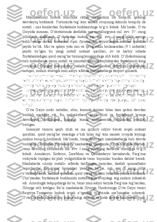 Mamlakatimiz   hududi   konchilik   ishlab   chiqarishini   ilk   bosqichi   qadimgi
davrdayoq boshlandi. Y u rtimizda tog‘-kon sanoati rivojining ikkinchi bosqichi ilk
metall   -   mis   konlaridan  foydalanila   boshlanishiga   to‘g‘ri   keladi.   Ma’lumki,   O‘rta
Osiyoda   xususan,   O‘zbekistonda   dastlabki   mis   metallurgiyasi   mil.  avv.   IV-   ming
yilliklarda   shakllandi.   O‘zbekiston   hududi   esa,   mil.   avv.   3-ming   yillik   oxiriga
kelib,   yangi   metall   birikmasi   -   jez   (bronza)dan   tayyorlangan   mehnat   qurollari
paydo   bo‘ldi.   Mis   va   qalayi   yoki   mis   va   qo‘rg‘oshin   birikmasidan   (9:1   nisbatda)
paydo   bo‘lgan   bu   yangi   metall   mehnat   qurollari,   ov   va   harbiy   sohada
foydalaniladigan qurol-yarog‘lar turining kengayishiga olib keldi. O‘zbekistonning
turli hududlarida yarim metall va nometall qazilma boyliklardan foydalanish keng
rivojlandi.   Olingan   mahsulotlar   mahalliy   hunarmandlar   ehtiyojini   qoplashdan
tashqari, muhim strategik xom-ashyo sifatida mamlakatlarga eksport qilinardi. 
Insonlar tomonidan metall – misning o‘zlashtirilishi, qotishmalarni – bronzaning
ixtiro   qilinishi   va   so‘ngra,  temirning  paydo   bo‘lishi   kishilik   hayotining  iqtisodiy-
ijtimoiy hamda siyosiy-madaniy sohalarida haqiqiy revolyusion rol o‘ynagan. 
Jamiyat   rivojining   yangi   sifat   bosqichiga,   sivilizatsiyaning   gullab-yashnashiga,
eng   qadimgi   davlatlarning   shakllanishi   va   taraqqiy   qilishiga   sabab   bo‘lgan   metal
va   metalsozlikning   paydo   bo‘lishini   haqiqiy   iqtisodiy   revolyusiya,   deb   atasa
bo‘ladi. 
O‘rta   Osiyo   nodir   metallar,   oltin,   kumush   konlari   bilan   ham   qadim   davrdan
boshlab   mashhur   edi.   Bu   mahsulotlarni   qazib   olish   va   foydalanish   bronza
davridayoq   boshlangani,   bugungi   kunda   mutaxassislar   tomonidan   isbotlab
berilgan.
Insoniyat   temirni   qazib   olish   va   uni   qizdirib   ishlov   berish   orqali   mehnat
qurollari,   qurol-yarog‘lar   yasashga   o‘tish   bilan   tog‘-kon   sanoati   rivojida   keyingi
muhim bosqich boshlandi. Ma’lumki, temir davri turli mamlakatlarda turli davrda
boshlandi.   Temirdan   foydalanish,   manbalarga   qaraganda,   O‘rta   Osiyoda   dastlab,
temir davrining boshlanishi mil. avv. I ming yillikning dastlabki choragiga to‘g‘ri
keladi.   Amudaryo,   Sirdaryo,   Zarafshon   va   Qashkadaryo   havzalarida,   Farg‘ona
vodiysida   topilgan   ko‘plab   yodgorliklarda   temir   buyumlar   bundan   dalolat   beradi.
Manbalarda   «iloxiy   metall»   sifatida   tariflangan   temirdan,   dastlab   qimmatbaho
taqinchoqlar,   zeb-ziynat   buyumlari   yasalgan   bo‘lsa,   mil.   avv.   I   ming   yillik
o‘rtalariga kelib, mehnat qurollari, qurol-yarog‘lar ham temirdan yasala boshlandi.
C h o‘yandan foydalanish boshlanishi metallurgiya rivojidagi eng muhim yuksalish
edi. Arxeologik tadqiqotlarga ko‘ra, temir xom-ashyo tarzida Farg‘ona tog‘laridan,
Xitoyga olib ketilgan. Ba’zi  manbalarda Xitoyga, Hindistonga O‘rta Osiyo temiri
Baqtriya-Toxariston   hududi   orqali   o‘tganligi   to‘g‘risida   ma’lumotlar   uchraydi.
O‘rta Osiyoda Ahmoniylar hukmronligi davrida va antik davrda ham metall (mis,
66 