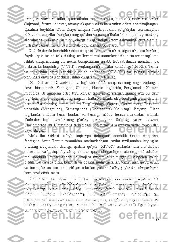 temir)   va   yarim   metallar,   qimmatbaho   metallar   (oltin,   kumush),   nodir   ma’danlar
(lojuvard, feruza, kinovar, axmayna) qazib olish ham yuksak darajada rivojlangan.
Qazilma   boyliklar   O‘rta   Osiyo   xalqlari   (baqtriyaliklar,   so‘g‘diylar,   xorazmiylar,
Sak va massagetlar, kanglar) ning qo‘shni va uzoq o‘lkalar bilan iqtisodiy-madaniy
aloqalarida muhim o‘rin tutib, chetga chiqariladigan xom-ashyoning katta qismini
turli ma’danlar, metall va nometall boyliklar tashkil etardi.
O‘zbekistonda konchilik ishlab chiqarishda muhim o‘rin tutgan o‘rta asr konlari,
foydali qazilmalari to‘g‘risidagi ma’lumotlarni umumlashtirib, o‘rta asrlar tog‘-kon
ishlab   chiqarishining   bir   necha   bosqichlarini   ajratib   ko‘rsatishimiz   mumkin.   Ilk
o‘rta asrlar konchiligi (V-VIII), rivojlangan o‘rta asrlar konchiligi (IX-XII), Temur
va   temuriylar   davri   konchilik   ishlab   chiqarishi   (XIV-XV)   va   so‘nggi   o‘zbek
xonliklari davrida konchilik ishlab chiqarish (XVI-XIX).
IX   -   XII   asrlar   O‘zbekistonda   tog‘-kon   ishlab   chiqarishining   eng   rivojlangan
davri   hisoblanadi.   Faqatgina,   Chotqol,   Nurota   tog‘larida,   Farg‘onada,   Xorazm
hududida   10   mingdan   ortiq   turli   konlar   faoliyat   ko‘rsatganligining   o‘zi   bu   davr
tog‘-kon  ishlab  chiqarishning   naqadar   katta  ko‘lamda   olib  borilganligidan  dalolat
beradi.   Bu   davrdagi   temir   konlari   Farg‘onadagi   (Oqtosh,   Qoramozor),   Toshkent
vohasida   (Mingbuloq),   Samarqandda   (Cho‘ponota)   Ko‘hitog‘,   Boysun,   Hisor
tog‘larida,   muhim   temir   konlari   va   temirga   ishlov   berish   markazlari   sifatida
Turkiston   tog‘   tizmalarining   g‘arbiy   qismi,   ya’ni   So‘g‘dga   yaqin   turuvchi
Cho‘qmortog‘   va   Ustrushona   tarkibidagi   Molguzar   ham   mutaxassislar   tomonidan
qayd etilgan.
Mo‘g‘illar   istilosi   tufayli   inqirozga   uchragan   konchilik   ishlab   chiqarishi
faqatgina   Amir   Temur   tomonidan   markazlashgan   davlat   tuzilgandan   keyingina
o‘zining   rivojlanish   davriga   qadam   qo‘ydi.   XIV-XV   asrlarda   turli   ma’danlar,
minerallar va boshqa foydali qazilmalar qazib olinganligini, ularning mahsulotlari
me’morchilik,   hunarmandchilik   rivojida   muhim   o‘rin   tutganini   yuqorida   ko‘rib
o‘tdik. Bu davrda oltin, kumush va boshqa nodir metallar, temir, mis, qo‘rg‘oshin
va   boshqalar   asosan   istilo   etilgan   erlardan   yoki   mahalliy   joylardan   olinganligini
ham qayd etish lozim.
O‘zbekiston   geologlari   olib   borgan   fundamental   tadqiqotlar   natijasida   XX
asrning ikkinchi yarmi va XXI asr boshlarida yurtimiz hududlaridagi mineral xom-
ashyolarning,   sanoat   miqyosidagi   konlarning   tizimli   va   to‘liq   tavsifi   ishlab
chiqildi.   Natijalar   O‘zbekistonning   juda   katta   xom-ashyo   zahiralariga   ega
ekanligini ko‘rsatdi. Jumladan, oltin, kumush, mis, qo‘rg‘oshin, noyob metallar va
boshqa   iqtisodiyotning   etakchi   tarmoqlarini   rivoji   uchun   zarur   bo‘ladigan   foydali
qazilmalarning katta zahiralari borligi aniqlandi. 
67 