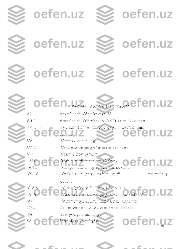 QISQARTMALLAR RO‘YXATI
AO Arxeologicheskie otkrыtiya. M.
ART Arxeologicheskie rabot ы  v Tadjikistane. Dushanbe
BKICHP Byulleten Komissii po izucheniyu chetvertichnogo 
perioda
VA   Voprosы antropologii
VGO   Vsesoyuznoe geograficheskoe obщestvo
VDI   Vestnik drevney istorii
IIMK   Institut istorii materialnoy kulturы
IMKU   Istoriya materialnoy kulturы Uzbekistana
KSIIK   Kratkie soob щ eniya Instituta istorii                            materialnoy
kultur ы  
KFAN    Karakalpakskiy filial AN RUz. Nukus
MIA Material ы  i issledovaniya po arxeologii SSSR. M.-      L.
MK    Materialnaya kultura Tadjikistana. Dushanbe
ONU Ob щ estvenne nauki v Uzbekistane. Tashkent
RA Rossiyskaya arxeologiya
SA Sovetskaya arxeologiya
68 