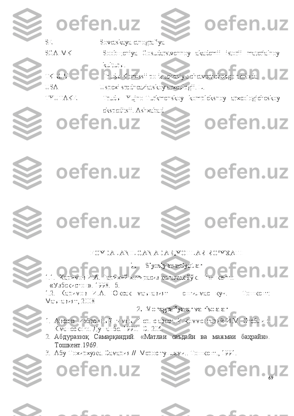 SE Sovetskaya etnografiya
SGAIMK Soob щ eniya   Gosudarstvennoy   akademii   istorii   materialnoy
kultur ы .
TKICHP Trud ы  Komissii po izucheniyu chetvertichnogo perioda.
USA Uspexi sredneaziatskoy arxeologii. L.
TYUTAKE Trudы   Y u jno-Turkmenskoy   kompleksnoy   arxeologicheskoy
ekspeditsii. Ashxabad
FOYDALANILGAN ADABIYOTLAR RO‘YXATI
1. Siyosiy adabiyotlar
1.1. Кaримoв И.A. Тaриxий xoтирaсиз келaжaк йўк. –Тошкент.:   
   «Узбекистoн». 1998.- б.
1.2.   Каримов   И.А.   Юксак   маънавият   –   енгилмас   куч.   –   Тошкент:
Маънавият, 2008
2. Monagrafiyalar va risolalar
1. Авеста. Избранный гимны. Пер. с авест. И комментарий И.М.   Стеблин-
Кманеского. Душанбе. 1990.-  С.  206.
2. Абдураззоқ   Самарқандий.   «Матлаи   саъдайн   ва   мажмаи   баҳрайн».
Тошкент.1969.
3. Абу Тохирхужа.  Самария //  Мерос туплами.. Тошкент., 1991. 
69 