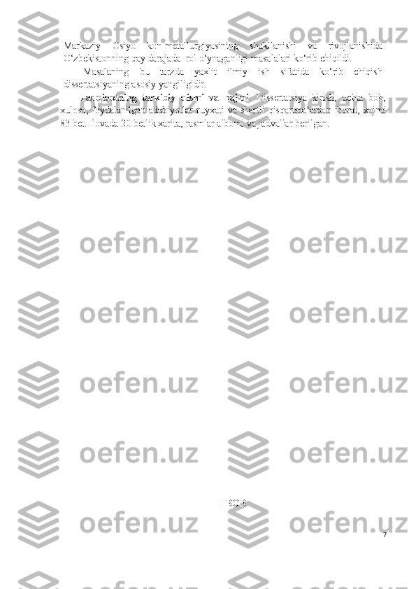 Markaziy   Osiyo   kon-metallurgiyasining   shakllanishi   va   rivojlanishida
O‘zbekistonning qay darajada  rol o‘ynaganligi masalalari ko‘rib chiqildi. 
Masalaning   bu   tarzda   yaxlit   ilmiy   ish   sifatida   ko‘rib   chiqish
dissertatsiyaning asosiy yangiligidir.
Tadqiqotning   tarkibiy   qismi   va   h ajmi .   Dissertatsiya   kirish,   uchta   bob,
xulosa,  foydalanilgan  adabiyotlar   ruyxati   va shartli   qisqartmalardan iborat, xajmi
83 bet.  Ilovada 20 betlik xarita, rasmlar albomi va jadvallar berilgan.
I-BOB 
7 