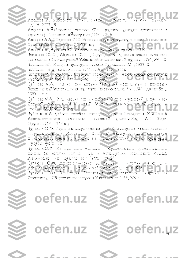 Аскаров   А.   Узбекистон   археологияси   .   Тошкент.,   Низомий   номидаги
ТДПУ. 2002. -б.
Асқаров   А.Ўзбекистон   тарихи:   (Энг   қадимги   даврдан   эрамизнинг   5
асригача):- Тошкент.: «Ўқитувчи»,1994.-224 б.
Асқаров А.А.,Ширинов Т.Ш. Ранняя городская культура эпохи бронзы юга
Средней Азии. Самарканд,1993.- стр.  
Aскaрoв М., Бурякoв Ю. Уч oлaм тaсвири. « Фaн вa турмуш » .2001 . – б.
Баскаков   Ю.Ф.,   Абрамов   Ю.Р   .,   Пругер   Е.Б.   Древние   медно-шлаковые
плавильни в Кызылкумах // Узбекский геологический журнал. 1974, №4 . С.
Бартольд ВВ. История культурнои жизни Туркестана. М.., 1927, С.
Бартольд.  В.В. Бадашхон Согд. Т. III . М., 1965. - 711с.
Баталова И.., Ганиев Ю. Комбинат время судьбы.- Медицинская литература
имени Абу Али ибн Сины. Ташкент., 1998, с.
Бубнова   М.А.     Из   истории   добычи   полезных   ископаемых   в   верховьях
Зарафшана // Материальная культура Таджикистана. Вып. №4 . Душанбе. ,,
1987. – стр. 
Бубнова  М.А. Организация  горных  работ и бытовых  условий на рудниках
Средней   Азии   в   I Х- XII   вв.//   Местни   развития   горной   науки   и
техники.М.,1984.-180 стр.
Бубнова М.А. Добыча  серебро - свинцовых  руд в Шельджи в  IX - XII  вв. //
Археологические   памятники   Таласской   долины.Изд.   АН   Кирг.
Фрунзе.1963. – 263 стр.
Буряков Ю.Ф. Горно-металлургическая  база Кызылкумов в формировании
государственности   Хорезма   и   Согда   //   Международный   симпозиум
«Цивилизация   древнего   Хорезма   в   контексте   истории   мировой   культуры»
Нукус .: Бустон , С.
Буряков.Ю.Ф.   Из   прошлого   Чаткало   –   Кураминского   промышленного
района   (к   истории   горног   дела   и   металлургии   среднового   Илака).
Авт.дисс.канд.ист.наук. Ташкент,1966. – стр 24.
Буряков   Ю.Ф.   Археологические   материалы   по   истории   Тункента   и
Абрлыга // Материалы по истории Узбекистана. Ташкент.1966. -
Буряков   Ю.Ф.   Коллекция   бронзовых   художественных     изделий   из
Самарканда. Общественные науки в Узбекистане.1966,  NN  с. 
71 