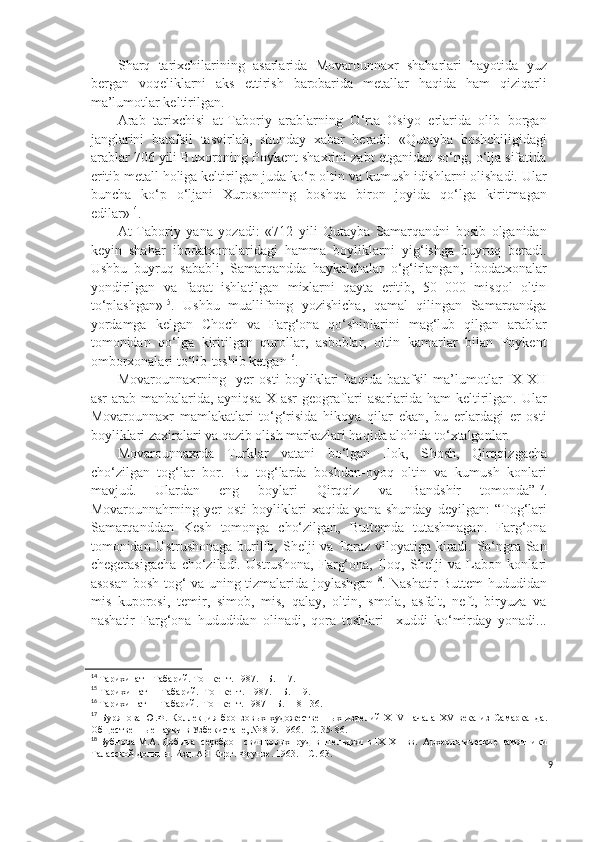 Sharq   tarixchilarining   asarlarida   Movarounnaxr   shaharlari   hayotida   yuz
bergan   voqeliklarni   aks   ettirish   barobarida   metallar   haqida   ham   qiziqarli
ma’lumotlar keltirilgan.
Arab   tarixchisi   at-Taboriy   arablarning   O‘rta   Osiyo   erlarida   olib   borgan
janglarini   batafsil   tasvirlab,   shunday   xabar   beradi:   «Qutayba   boshchiligidagi
arablar 706 yili Buxoroning Poykent shaxrini zabt etganidan so‘ng, o‘lja sifatida
eritib metall holiga keltirilgan juda ko‘p oltin va kumush idishlarni olishadi. Ular
buncha   ko‘p   o‘ljani   Xurosonning   boshqa   biron   joyida   qo‘lga   kiritmagan
edilar» 14
.  
At-Taboriy   yana   yozadi:   «712   yili   Qutayba   Samarqandni   bosib   olganidan
keyin   shahar   ibodatxonalaridagi   hamma   boyliklarni   yig‘ishga   buyruq   beradi.
Ushbu   buyruq   sababli,   Samarqandda   haykalchalar   o‘g‘irlangan,   ibodatxonalar
yondirilgan   va   faqat   ishlatilgan   mixlarni   qayta   eritib,   50   000   misqol   oltin
to‘plashgan» 15
.   Ushbu   muallifning   yozishicha,   qamal   qilingan   Samarqandga
yordamga   kelgan   Choch   va   Farg‘ona   qo‘shinlarini   mag‘lub   qilgan   arablar
tomonidan   qo‘lga   kiritilgan   qurollar,   asboblar,   oltin   kamarlar   bilan   Poykent
omborxonalari to‘lib-toshib ketgan 16
.
Movarounnaxrning     yer   osti   boyliklari   haqida   batafsil   ma’lumotlar   IX-XII
asr  arab manbalarida, ayniqsa X asr  geograflari  asarlarida ham  keltirilgan. Ular
Movarounnaxr   mamlakatlari   to‘g‘risida   hikoya   qilar   ekan,   bu   erlardagi   er   osti
boyliklari zaxiralari va qazib olish markazlari haqida alohida to‘xtalganlar. 
Movarounnaxrda   Turklar   vatani   bo‘lgan   Ilok,   S h osh,   Qirqqizgacha
cho‘zilgan   tog‘lar   bor.   Bu   tog‘larda   boshdan-oyoq   oltin   va   kumush   konlari
mavjud.   Ulardan   eng   boylari   Qirqqiz   va   Bandshir   tomonda” 17
.
Movarounnahrning   y er   osti   boyliklari   xaqida   yana   shunday   deyilgan:   “Tog‘lari
Samarqanddan   Kesh   tomonga   cho‘zilgan,   Buttemda   tutashmagan.   Farg‘ona
tomonidan Ustrushonaga burilib, S h elji va Taraz viloyatiga kiradi. So‘ngra San
chegerasigacha   cho‘ziladi.   Ustrushona,   Farg‘ona,   Iloq,   S h elji   va   Labon   konlari
asosan bosh tog‘ va uning tizmalarida joylashgan 18
. Nashatir Buttem hududidan
mis   kuporosi,   temir,   simob,   mis,   qalay,   oltin,   smola,   asfalt,   neft,   biryuza   va
nashatir   Farg‘ona   hududidan   olinadi,   qora   toshlari     xuddi   ko‘mirday   yonadi...
14
  Тарихи  ат - Табарий. Тошкент. 1987. - Б. 117.
15
  Тарихи     ат    -    Табарий.    Тошкент.    1987. – Б. 119.
16
  Тарихи   ат  -  Табарий.  Тошкент. 1987 – Б. 118-136.
17
  Бурянова   Ю.Ф.   Коллекция   бронзовых   художественных   изделий   Х1 V -начала   XV   века   из   Самарканда.
Общественные науки в Узбекистане, № 8-9. 1966. -С. 35-86.
18
 Бубнова М.А. Добыча  серебро - свинцовых  руд в Шельджи в  IX - XII  вв.  Археологические памятники
Таласской долины. Изд. АН Кирг. Фрунзе. 1963. – С. 63.
9 