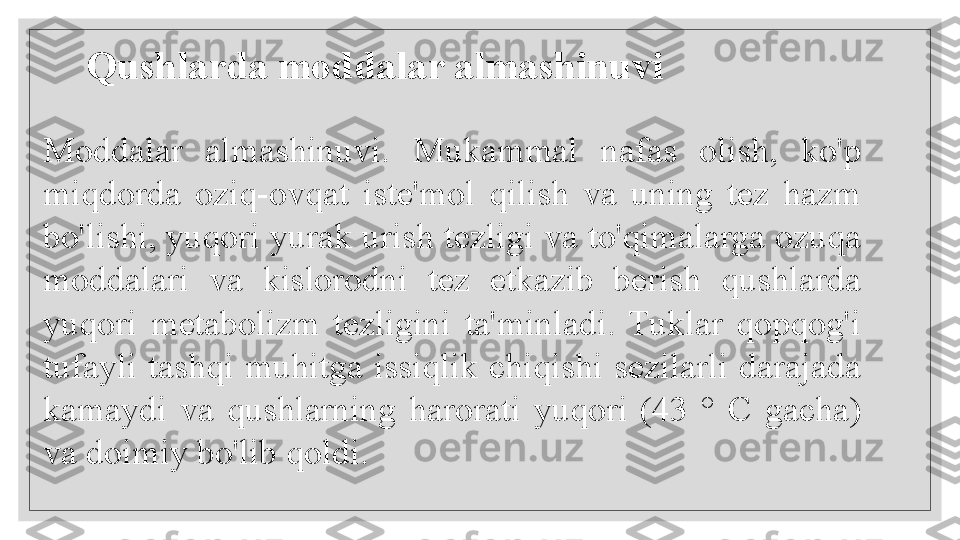    
 Moddalar  almashinuvi.  Mukammal  nafas  olish,  ko'p 
miqdorda  oziq-ovqat  iste'mol  qilish  va  uning  tez  hazm 
bo'lishi, yuqori yurak urish tezligi va to'qimalarga ozuqa 
moddalari  va  kislorodni  tez  etkazib  berish  qushlarda 
yuqori  metabolizm  tezligini  ta'minladi.  Tuklar  qopqog'i 
tufayli  tashqi  muhitga  issiqlik  chiqishi  sezilarli  darajada 
kamaydi  va  qushlarning  harorati  yuqori  (43  °  C  gacha) 
va doimiy bo'lib qoldi. Qushlarda moddalar almashinuvi  