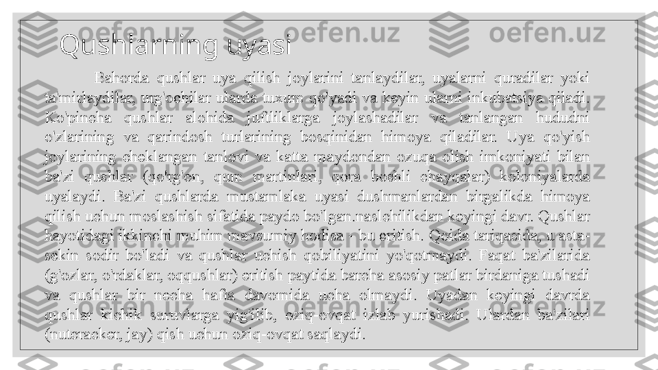    
 Bahorda  qushlar  uya  qilish  joylarini  tanlaydilar,  uyalarni  quradilar  yoki 
ta'mirlaydilar, urg'ochilar ularda  tuxum qo'yadi va keyin ularni inkubatsiya qiladi. 
Ko'pincha  qushlar  alohida  juftliklarga  joylashadilar  va  tanlangan  hududni 
o'zlarining  va  qarindosh  turlarining  bosqinidan  himoya  qiladilar.  Uya  qo'yish 
joylarining  cheklangan  tanlovi  va  katta  maydondan  ozuqa  olish  imkoniyati  bilan 
ba'zi  qushlar  (qo'rg'on,  qum  martinlari,  qora  boshli  chayqalar)  koloniyalarda 
uyalaydi.  Ba'zi  qushlarda  mustamlaka  uyasi  dushmanlardan  birgalikda  himoya 
qilish uchun moslashish sifatida paydo bo'lgan.naslchilikdan keyingi davr. Qushlar 
hayotidagi ikkinchi muhim mavsumiy hodisa - bu eritish. Qoida tariqasida, u asta-
sekin  sodir  bo'ladi  va  qushlar  uchish  qobiliyatini  yo'qotmaydi.  Faqat  ba'zilarida 
(g'ozlar, o'rdaklar, oqqushlar) eritish paytida barcha asosiy patlar birdaniga tushadi 
va  qushlar  bir  necha  hafta  davomida  ucha  olmaydi.  Uyadan  keyingi  davrda 
qushlar  kichik  suruvlarga  yig'ilib,  oziq-ovqat  izlab  yurishadi.  Ulardan  ba'zilari 
(nutcracker, jay) qish uchun oziq-ovqat saqlaydi.  Qushlarning uyasi  