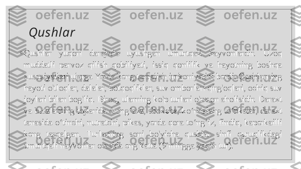 Qushlar
◦
Qushlar  yuqori  darajada  uyushgan  umurtqali  hayvonlardir.  Uzoq 
muddatli  parvoz  qilish  qobiliyati,  issiq  qonlilik  va  hayotning  boshqa 
xususiyatlari ularga Yerda keng tarqalish imkoniyatini berdi. Qushlarning 
hayoti o'tloqlar, dalalar, botqoqliklar, suv omborlari qirg'oqlari, ochiq suv 
joylari bilan bog'liq. Biroq, ularning ko'p turlari o'rmon aholisidir. Daraxt 
va butalarning tojlarida dumg aza, shoxcha, ko ndalang to nkalar, daraxt ʻ ʻ ʻ
tanasida o tinchi, nutratchi, pikas, yerda qora to ng iz, findiq, kaperkailli 	
ʻ ʻ ʻ
keng  tarqalgan.  Turlarning  soni  bo'yicha  qushlar  sinfi  quruqlikdagi 
umurtqali hayvonlar orasida eng katta (9 mingga yaqin tur).
   