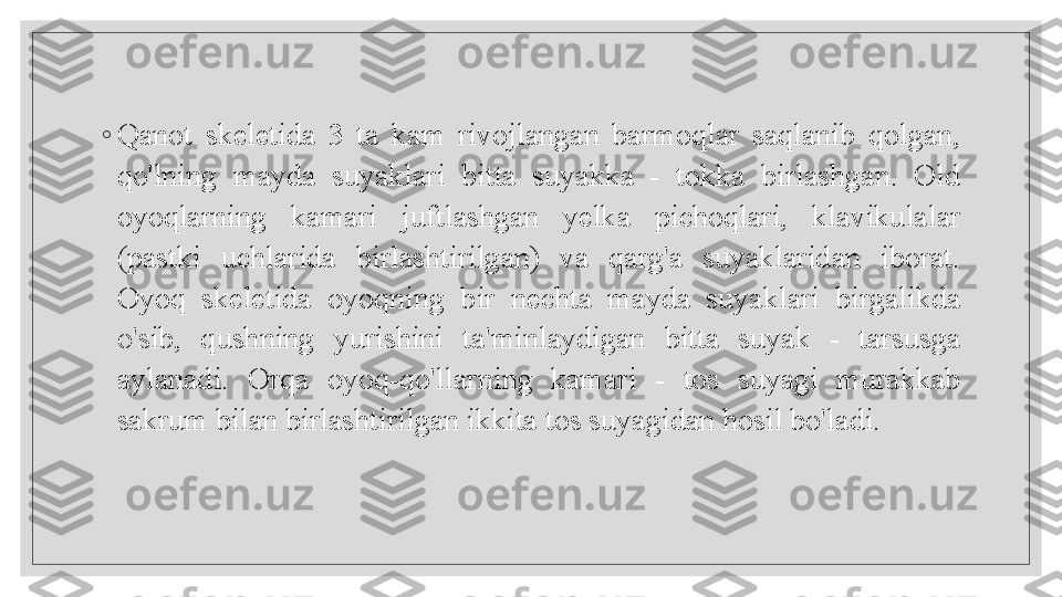  
◦
Qanot  skeletida  3  ta  kam  rivojlangan  barmoqlar  saqlanib  qolgan, 
qo'lning  mayda  suyaklari  bitta  suyakka  -  tokka  birlashgan.  Old 
oyoqlarning  kamari  juftlashgan  yelka  pichoqlari,  klavikulalar 
(pastki  uchlarida  birlashtirilgan)  va  qarg'a  suyaklaridan  iborat. 
Oyoq  skeletida  oyoqning  bir  nechta  mayda  suyaklari  birgalikda 
o'sib,  qushning  yurishini  ta'minlaydigan  bitta  suyak  -  tarsusga 
aylanadi.  Orqa  oyoq-qo'llarning  kamari  -  tos  suyagi  murakkab 
sakrum bilan birlashtirilgan ikkita tos suyagidan hosil bo'ladi.
   