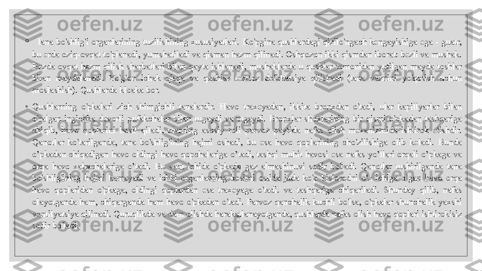 ◦
  Tana  bo'shlig'i  organlarining  tuzilishining  xususiyatlari.  Ko'pgina  qushlardagi  qizilo'ngach  kengayishiga  ega  -  guatr, 
bu erda oziq-ovqat to'planadi, yumshatiladi va qisman hazm qilinadi. Oshqozon ikki qismdan iborat: bezli va mushak. 
Bezda  ovqat  hazm  qilish  sharbatlari  bilan  qayta  ishlanadi,  mushaklarda  u  qushlar  tomonidan  yutilgan  mayda  toshlar 
bilan  maydalanadi.  Yo'g'on  ichak  qisqa  va  qushlar  tez-tez  defekatsiya  qilishadi  (tana  vaznini  yo'qotish  uchun 
moslashish). Qushlarda kloaka bor.
◦
Qushlarning  o'pkalari  zich  shimgichli  tanalardir.  Havo  traxeyadan,  ikkita  bronxdan  o'tadi,  ular  kapillyarlar  bilan 
o'ralgan  ingichka  devorli  pufakchalar  bilan  tugaydi  va  tugaydi.  Bronxlar  shoxlarining  bir  qismi  o'pkadan  tashqariga 
chiqib,  havo  qoplarini  hosil  qiladi,  ularning  asosiy  roli  parvoz  paytida  nafas  olish  mexanizmida  ishtirok  etishdir. 
Qanotlar  ko'tarilganda,  tana  bo'shlig'ining  hajmi  oshadi,  bu  esa  havo  qoplarining  cho'zilishiga  olib  keladi.  Bunda 
o’pkadan  chiqadigan  havo  oldingi  havo  qopchalariga  o’tadi,  tashqi  muhit  havosi  esa  nafas  yo’llari  orqali  o’pkaga  va 
orqa  havo  xaltachalariga  o’tadi.  Bu  vaqt  ichida  o'pkada  gaz  almashinuvi  sodir  bo'ladi.  Qanotlar  tushirilganda  tana 
bo'shlig'ining  hajmi  kamayadi  va  ichki  organlarning  bosimi  ostida  juda  ko'p  kislorodni  o'z  ichiga  olgan  havo  orqa 
havo  qoplaridan  o'pkaga,  oldingi  qoplardan  esa  traxeyaga  o'tadi.  va  tashqariga  chiqariladi.  Shunday  qilib,  nafas 
olayotganda  ham,  chiqarganda  ham  havo  o'pkadan  o'tadi.  Parvoz  qanchalik  kuchli  bo'lsa,  o'pkalar  shunchalik  yaxshi 
ventilyatsiya qilinadi. Quruqlikda va dam olishda harakatlanayotganda, qushlarda nafas olish havo qoplari ishtirokisiz 
sodir bo'ladi.
   