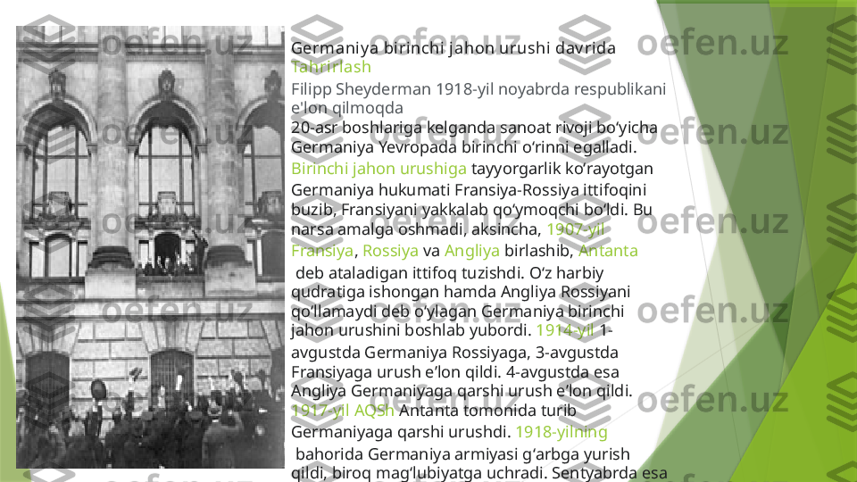 Germaniy a biri nchi jahon urushi dav rida
Tahrirlash
Filipp Sheyderman 1918-yil noyabrda respublikani 
e'lon qilmoqda
20-asr boshlariga kelganda sanoat rivoji boʻyicha 
Germaniya  Yevropada  birinchi oʻrinni egalladi. 
Birinchi jahon urushiga  tayyorgarlik koʻrayotgan 
Germaniya hukumati Fransiya-Rossiya ittifoqini 
buzib, Fransiyani yakkalab qoʻymoqchi boʻldi. Bu 
narsa amalga oshmadi, aksincha,  1907-yil  
Fransiya ,  Rossiya  va  Angliya  birlashib,  Antanta
 deb ataladigan ittifoq tuzishdi. Oʻz harbiy 
qudratiga ishongan hamda Angliya Rossiyani 
qoʻllamaydi deb oʻylagan Germaniya birinchi 
jahon urushini boshlab yubordi.  1914-yil  1-
avgustda Germaniya Rossiyaga, 3-avgustda 
Fransiyaga urush eʼlon qildi. 4-avgustda esa 
Angliya Germaniyaga qarshi urush eʼlon qildi. 
1917-yil   AQSh  Antanta tomonida turib 
Germaniyaga qarshi urushdi.  1918-yilning
 bahorida Germaniya armiyasi gʻarbga yurish 
qildi, biroq magʻlubiyatga uchradi. Sentyabrda esa 
ingliz-fransuz qoʻshinlari tomonidan tor-mor 
etildi. Nihoyat, 1918-yil 5-oktyabrda sulh soʻrab, 
Antantaga murojaat qiddi.                 