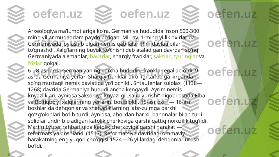 Arxeologiya maʼlumotlariga koʻra, Germaniya hududida inson 500-300 
ming yillar muqaddam paydo boʻlgan. Mil. av. 1-ming yillik oxirlarida 
Germaniyada joylashib olgan nemis qabilalari Rim davlati bilan 
toʻqnashdi. Xalgʻlarning buyuk koʻchishi deb ataladigan davrdan soʻng 
Germaniyada  alemanlar ,  bavarlar , sharqiy franklar,  sakslar ,  tyuringlar  va 
frizlar  qolgai.
6—8-asrlarda Germaniyaning barcha hududini franklar egallab oldi. 9-
asrda Germaniya yerlari Sharqiy franklar qirolligi tarkibiga kirgandan 
soʻng mustaqil nemis davlatiga yoʻl ochildi. Shtaufenlar sulolasi (1138—
1268) davrida Germaniya hududi ancha kengaydi. Ayrim nemis 
knyazliklari, ayniqsa Saksoniya knyazligi „salib yurishi“ niqobi ostida Elba 
va Boltiqboʻyi xalqlarining yerlarini bosib oldi. 15-asr oxiri — 16-asr 
boshlarida dehqonlar va shaharliklarning jabr-zulmga qarshi 
qoʻzgʻolonlari boʻlib turdi. Ayniqsa, aholidan har xil bahonalar bilan turli 
soliqlar undirib oladigan katolik cherkoviga qarshi qattiq norozilik tugʻildi. 
Martin Lyuter rahbarligida katolik cherkoviga qarshi harakat —
reformatsiya boshlandi (1517). Reformatsiya davridagi ommaviy 
harakatning eng yuqori choʻqqisi 1524—26 yillardagi dehqonlar urushi 
boʻldi.                  