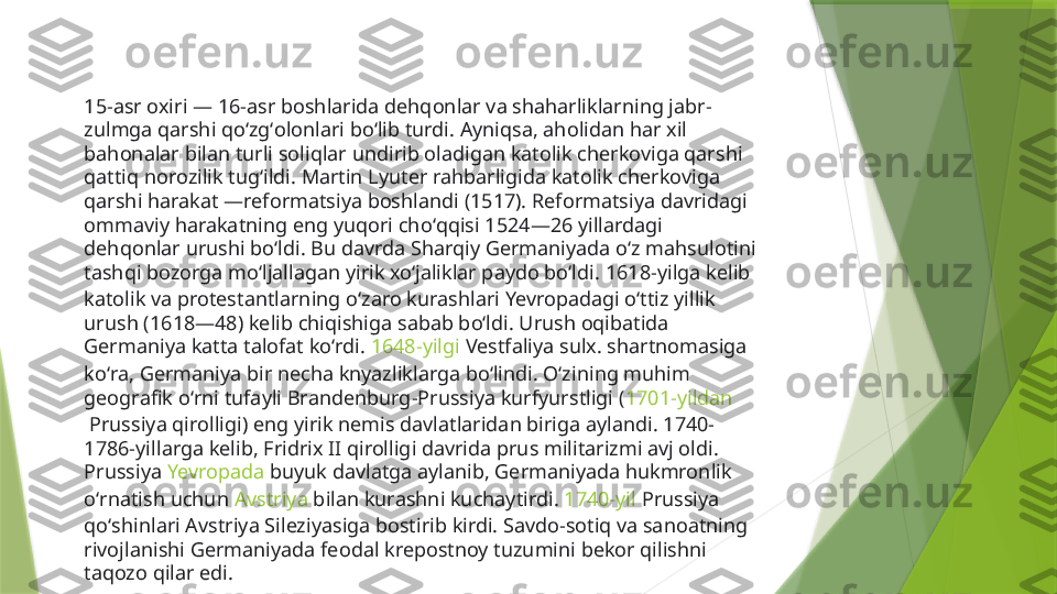 15-asr oxiri — 16-asr boshlarida dehqonlar va shaharliklarning jabr-
zulmga qarshi qoʻzgʻolonlari boʻlib turdi. Ayniqsa, aholidan har xil 
bahonalar bilan turli soliqlar undirib oladigan katolik cherkoviga qarshi 
qattiq norozilik tugʻildi. Martin Lyuter rahbarligida katolik cherkoviga 
qarshi harakat —reformatsiya boshlandi (1517). Reformatsiya davridagi 
ommaviy harakatning eng yuqori choʻqqisi 1524—26 yillardagi 
dehqonlar urushi boʻldi. Bu davrda Sharqiy Germaniyada oʻz mahsulotini 
tashqi bozorga moʻljallagan yirik xoʻjaliklar paydo boʻldi.  1618-yilga  kelib 
katolik va protestantlarning oʻzaro kurashlari Yevropadagi oʻttiz yillik 
urush (1618—48) kelib chiqishiga sabab boʻldi. Urush oqibatida 
Germaniya katta talofat koʻrdi.  1648-yilgi  Vestfaliya sulx. shartnomasiga 
koʻra, Germaniya bir necha knyazliklarga boʻlindi. Oʻzining muhim 
geografik oʻrni tufayli Brandenburg-Prussiya kurfyurstligi ( 1701-yildan
 Prussiya qirolligi) eng yirik nemis davlatlaridan biriga aylandi. 1740-
1786-yillarga kelib, Fridrix II qirolligi davrida prus militarizmi avj oldi. 
Prussiya  Yevropada  buyuk davlatga aylanib, Germaniyada hukmronlik 
oʻrnatish uchun  Avstriya  bilan kurashni kuchaytirdi.  1740-yil  Prussiya 
qoʻshinlari Avstriya Sileziyasiga bostirib kirdi. Savdo-sotiq va sanoatning 
rivojlanishi Germaniyada feodal krepostnoy tuzumini bekor qilishni 
taqozo qilar edi.                 