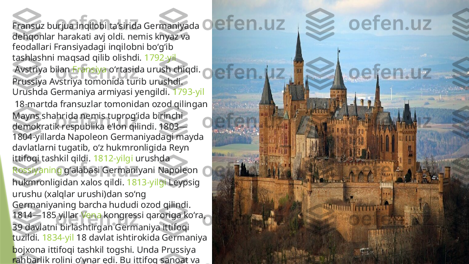 Fransuz burjua inqilobi taʼsirida Germaniyada 
dehqonlar harakati avj oldi. nemis knyaz va 
feodallari Fransiyadagi inqilobni boʻgʻib 
tashlashni maqsad qilib olishdi.  1792-yil
 Avstriya bilan  Fransiya  oʻrtasida urush chiqdi. 
Prussiya Avstriya tomonida turib urushdi. 
Urushda Germaniya armiyasi yengildi.  1793-yil
 18-martda  fransuzlar  tomonidan ozod qilingan 
Mayns shahrida nemis tuprogʻida birinchi 
demokratik respublika eʼlon qilindi. 1803—
1804-yillarda Napoleon Germaniyadagi mayda 
davlatlarni tugatib, oʻz hukmronligida Reyn 
ittifoqi tashkil qildi.  1812-yilgi  urushda 
Rossiyaning  gʻalabasi Germaniyani Napoleon 
hukmronligidan xalos qildi.  1813-yilgi  Leypsig 
urushu (xalqlar urushi)dan soʻng 
Germaniyaning barcha hududi ozod qilindi. 
1814—185 yillar  Vena  kongressi qaroriga koʻra, 
39 davlatni birlashtirgan Germaniya ittifoqi 
tuzildi.  1834-yil  18 davlat ishtirokida Germaniya 
bojxona ittifoqi tashkil togshi. Unda Prussiya 
rahbarlik rolini oʻynar edi. Bu ittifoq sanoat va 
savdoni rivojlantirishda katta ahamiyatga ega 
boʻldi.                 