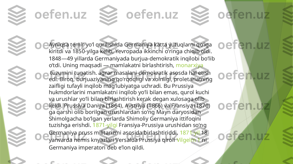 Ayniqsa temir yoʻl qurilishida Germaniya katta yutuqlarni qoʻlga 
kiritdi va  1850-yilga  kelib, Yevropada ikkinchi oʻringa chiqib oldi. 
1848—49 yillarda Germaniyada burjua-demokratik inqilobi boʻlib 
oʻtdi. Uning maqsadi — mamlakatni birlashtirish,  monarxiya
 tuzumini tugatish. agrar masalani demokratik asosda hal etish 
edi. Biroq, burjuaziyaning qoʻrqoqligi va xoinligi, proletariatning 
zaifligi tufayli inqilob magʻlubiyatga uchradi. Bu Prussiya 
hukmdorlarini mamlakatni inqilob yoʻli bilan emas, qurol kuchi 
va urushlar yoʻli bilan birlashtirish kerak degan xulosaga olib 
keldi. Prussiya Daniya (1864), Avstriya (1866) va Fransiya (1870) 
ga qarshi olib borilgan urushlardan soʻng Mayn daryosidan 
Shimolgacha boʻlgan yerlarda Shimoliy Germaniya ittifoqini 
tuzishga erishdi.  1871-yilgi  Fransiya-Prussiya urushidan soʻng 
Germaniya pruss militarizmi asosida birlashtiriddi.  1871-yil  18-
yanvarda nemis knyazlari Versalda Prussiya qiroli  Vilgelm 1  ni 
Germaniya imperatori deb eʼlon qildi.                 