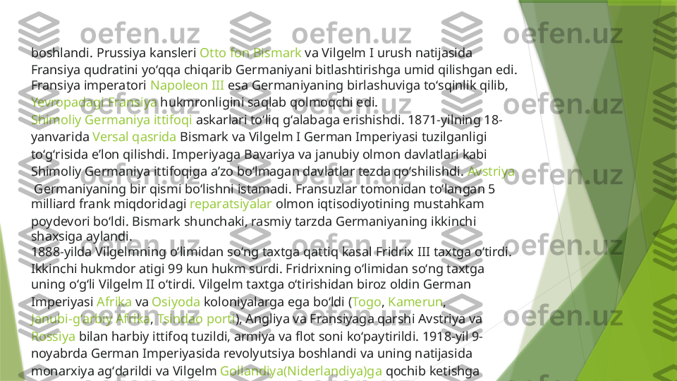 boshlandi.  Prussiya   kansleri   Otto fon Bismark  va Vilgelm I urush natijasida 
Fransiya qudratini yoʻqqa chiqarib Germaniyani bitlashtirishga umid qilishgan edi. 
Fransiya imperatori  Napoleon III  esa Germaniyaning birlashuviga toʻsqinlik qilib, 
Yevropadagi   Fransiya  hukmronligini saqlab qolmoqchi edi. 
Shimoliy Germaniya ittifoqi  askarlari toʻliq gʻalabaga erishishdi. 1871-yilning 18-
yanvarida  Versal qasrida  Bismark va Vilgelm I German Imperiyasi tuzilganligi 
toʻgʻrisida eʼlon qilishdi. Imperiyaga  Bavariya  va janubiy olmon davlatlari kabi 
Shimoliy Germaniya ittifoqiga aʼzo boʻlmagan davlatlar tezda qoʻshilishdi.  Avstriya
 Germaniyaning bir qismi boʻlishni istamadi. Fransuzlar tomonidan toʻlangan 5 
milliard  frank  miqdoridagi  reparatsiyalar  olmon iqtisodiyotining mustahkam 
poydevori boʻldi. Bismark shunchaki, rasmiy tarzda Germaniyaning ikkinchi 
shaxsiga aylandi.
1888-yilda Vilgelmning oʻlimidan soʻng taxtga qattiq kasal  Fridrix III  taxtga oʻtirdi. 
Ikkinchi hukmdor atigi 99 kun hukm surdi. Fridrixning oʻlimidan soʻng taxtga 
uning oʻgʻli  Vilgelm II  oʻtirdi. Vilgelm taxtga oʻtirishidan biroz oldin German 
Imperiyasi  Afrika  va  Osiyoda  koloniyalarga ega boʻldi ( Togo ,  Kamerun , 
Janubi-gʻarbiy Afrika ,  Tsindao porti ),  Angliya  va Fransiyaga qarshi Avstriya va 
Rossiya  bilan harbiy ittifoq tuzildi, armiya va flot soni koʻpaytirildi. 1918-yil 9-
noyabrda German Imperiyasida  revolyutsiya  boshlandi va uning natijasida 
monarxiya agʻdarildi va Vilgelm  Gollandiya(Niderlandiya)ga  qochib ketishga 
majbur boʻldi.                 