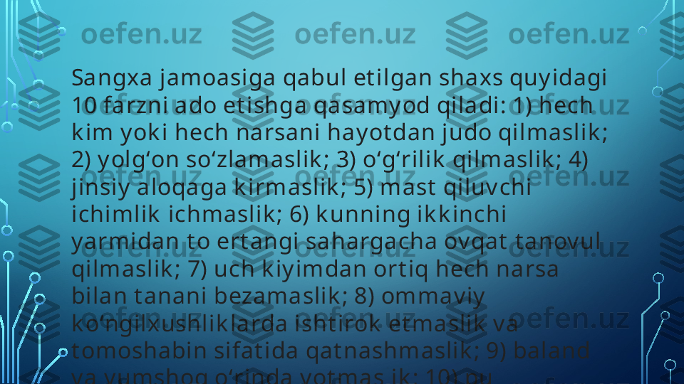 Sangxa jamoasiga qabul et ilgan shaxs quy idagi 
10 farzni ado et ishga qasamy od qiladi: 1) hech 
k im y ok i hech narsani hay ot dan judo qilmaslik ; 
2) y olgʻon soʻzlamaslik ; 3) oʻgʻrilik  qilmaslik ; 4) 
jinsiy  aloqaga k irmaslik ; 5) mast  qiluv chi 
ichimlik  ichmaslik ; 6) k unning ik k inchi 
y armidan t o ert angi sahargacha ov qat  t anov ul 
qilmaslik ; 7) uch k iy imdan ort iq hech narsa 
bilan t anani bezamaslik ; 8) ommav iy  
k oʻngilxushlik larda isht irok  et maslik  v a 
t omoshabin sifat ida qat nashmaslik ; 9) baland 
v a y umshoq oʻrinda y ot maslik ; 10) pul 
ishlat maslik .   