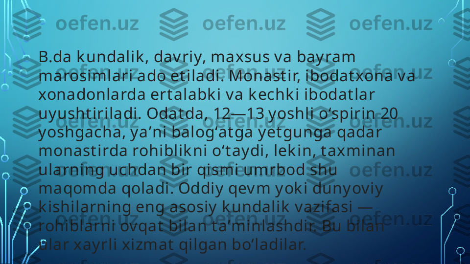 B.da k undalik , dav riy, maxsus v a bay ram 
marosimlari ado et iladi. Monast ir, ibodat xona v a 
xonadonlarda ert alabk i v a k echk i ibodat lar 
uy usht iriladi. Odat da, 12—13 y oshli oʻspirin 20 
y oshgacha, y aʼni balogʻat ga y et gunga qadar 
monast irda rohiblik ni oʻt ay di, lek in, t axminan 
ularning uchdan bir qismi umrbod shu 
maqomda qoladi. Oddiy  qev m y ok i duny ov iy  
k ishilarning eng asosiy  k undalik  v azifasi — 
rohiblarni ov qat  bilan t aʼminlashdir. Bu bilan 
ular xay rli xizmat  qilgan boʻladilar.  