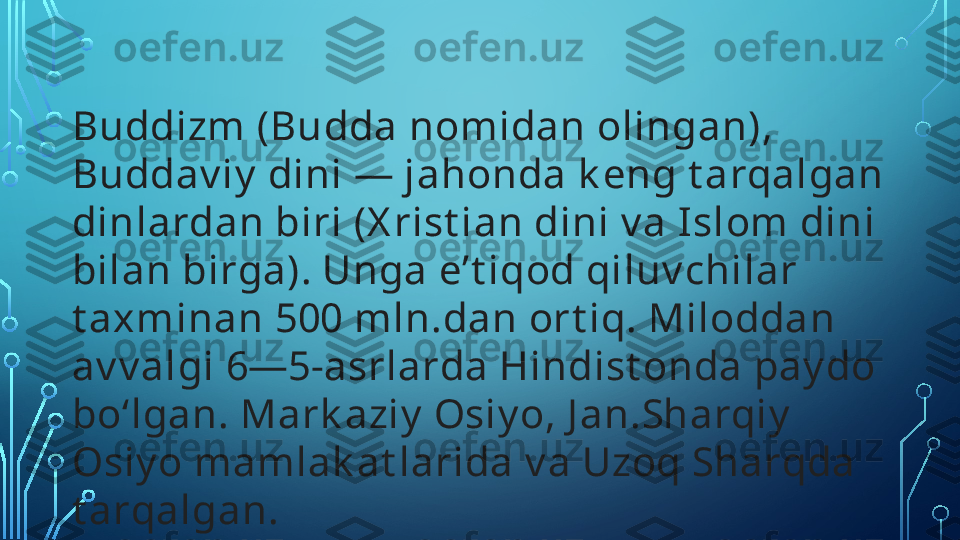 Buddizm (Budda nomidan olingan), 
Buddav iy  dini — jahonda k eng t arqalgan 
dinlardan biri (X rist ian dini v a Islom dini 
bilan birga). Unga eʼt iqod qiluv chilar 
t axminan 500 mln.dan ort iq. Miloddan 
av v algi 6—5-asrlarda Hindist onda pay do 
boʻlgan. Mark aziy  Osiy o, J an.Sharqiy  
Osiy o mamlak at larida v a Uzoq Sharqda 
t arqalgan.   