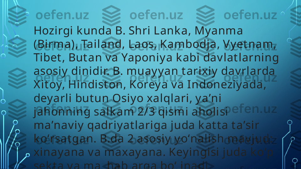 Hozirgi k unda B. Shri Lank a, My anma 
(Birma), Tailand, Laos, Kambodja, Vy et nam, 
Tibet , But an v a Yaponiy a k abi dav lat larning 
asosiy  dinidir. B. muay y an t arixiy  dav rlarda 
X it oy, Hindist on, Korey a v a I ndoneziy ada, 
dey arli but un Osiy o xalqlari, y aʼni 
jahonning salk am 2/3 qismi aholisi 
maʼnav iy  qadriy at lariga juda k at t a t aʼsir 
k oʻrsat gan. B.da 2 asosiy  y oʻnalish mav jud: 
xinay ana v a maxay ana. Key ingisi juda k oʻp 
sek t a v a mazhablarga boʻlinadi  