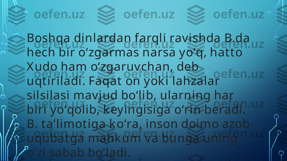 Boshqa dinlardan farqli rav ishda B.da 
hech bir oʻzgarmas narsa y oʻq, hat t o 
X udo ham oʻzgaruv chan, deb 
uqt iriladi. Faqat  on y ok i lahzalar 
silsilasi mav jud boʻlib, ularning har 
biri y oʻqolib, k ey ingisiga oʻrin beradi. 
B. t aʼlimot iga k oʻra, inson doimo azob-
uqubat ga mahk um v a bunga uning 
oʻzi sabab boʻladi.   