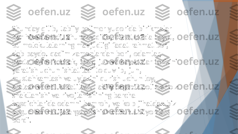 Shunday qilib, tabiiy polimer yuqorida birikmalar 
har hisoblanadi. Shunday qilib, biz atrofida hayot, 
bu molekulalarning mavjudligi faqat rahmat bor, 
deb paydo. qadim zamonlardan beri, odamlar, 
paxta kiyim-kechak, ipak, jun va hayvonlar terisini 
yaratish uchun ishlatiladi to'quv ip, jun, 
mustahkamlash va uylarini qurish uchun loy, 
aralash va hal ishlatiladi. Tabiiy organik polimer o'z 
shakllanishi va rivojlanishining barcha 
bosqichlarida odamni hamroh, va ko'p jihatdan biz 
bugun bor natijalarga erishish uchun uni yordam 
berdi.                   