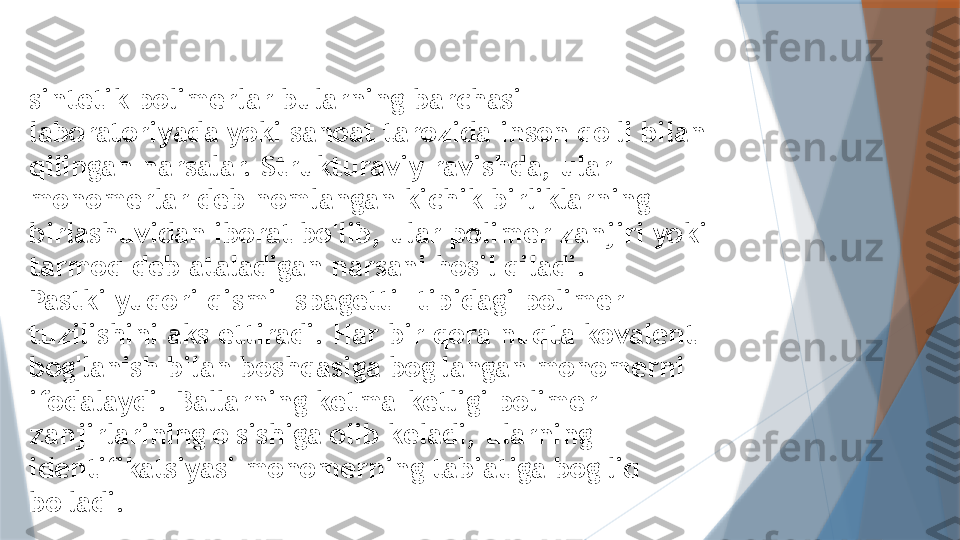 sintetik polimerlar bularning barchasi 
laboratoriyada yoki sanoat tarozida inson qo'li bilan 
qilingan narsalar. Strukturaviy ravishda, ular 
monomerlar deb nomlangan kichik birliklarning 
birlashuvidan iborat bo'lib, ular polimer zanjiri yoki 
tarmoq deb ataladigan narsani hosil qiladi.
Pastki yuqori qismi "spagetti" tipidagi polimer 
tuzilishini aks ettiradi. Har bir qora nuqta kovalent 
bog'lanish bilan boshqasiga bog'langan monomerni 
ifodalaydi. Ballarning ketma-ketligi polimer 
zanjirlarining o'sishiga olib keladi, ularning 
identifikatsiyasi monomerning tabiatiga bog'liq 
bo'ladi.                   