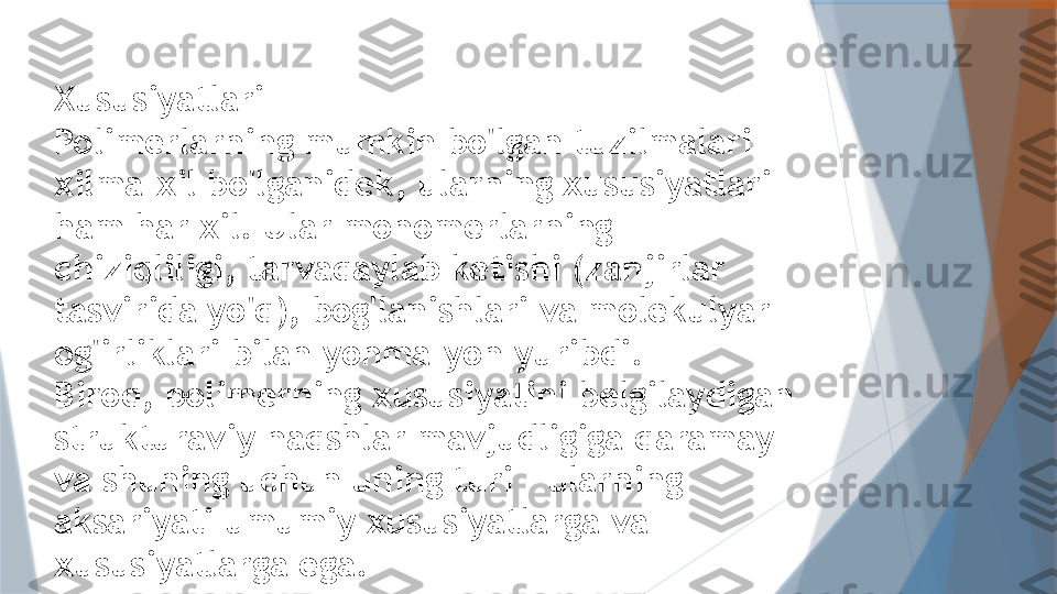 Xususiyatlari
Polimerlarning mumkin bo'lgan tuzilmalari 
xilma-xil bo'lganidek, ularning xususiyatlari 
ham har xil. Ular monomerlarning 
chiziqliligi, tarvaqaylab ketishi (zanjirlar 
tasvirida yo'q), bog'lanishlari va molekulyar 
og'irliklari bilan yonma-yon yuribdi.
Biroq, polimerning xususiyatini belgilaydigan 
strukturaviy naqshlar mavjudligiga qaramay - 
va shuning uchun uning turi - ularning 
aksariyati umumiy xususiyatlarga va 
xususiyatlarga ega.                   