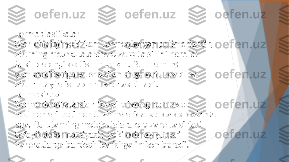 Termoplastikalar
Ular chiziqli yoki kam tarmoqlangan polimerlardir, 
ularning molekulalararo o'zaro ta'sirini harorat 
ta'sirida engib o'tish mumkin. Bu ularning 
yumshatilishiga va shakllanishiga olib keladi va 
ularni qayta ishlashni osonlashtiradi.
Termostable
Termoplastikalardan farqli o'laroq, termoset 
polimerlari polimer tuzilmalarida ko'plab shoxlarga 
ega. Bu ularning molekulalararo o'zaro ta'sirlari 
tufayli deformatsiyasiz yoki erimay yuqori 
haroratlarga bardosh berishga imkon beradi.                   