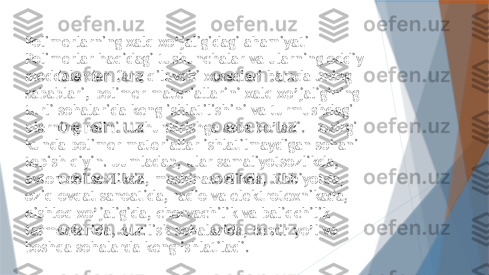 Polimerlarning xalq xo’jaligidagi ahamiyati
Polimerlar haqidagi tushunchalar va ularning oddiy 
moddalardan farq qiluvchi xossalari hamda uning 
sabablari, polimer materiallarini xalq xo’jaligining 
turli sohalarida keng ishlatilishini va turmushdagi 
ularning rolini tushuntirishga asos bo’ladi. Hozirgi 
kunda polimer materiallar ishlatilmaydigan sohani 
topish qiyin. Jumladan, ular samaliyotsozlikda, 
avtomobilsozlikda, mashinasozlikda, tibbiyotda, 
oziq-ovqat sanoatida, radio va elektrotexnikada, 
qishloq xo’jaligida, chorvachilik va baliqchilik 
tarmoqlarida, qurilish sohalarida, temir yo’l va 
boshqa sohalarda keng ishlatiladi.                   