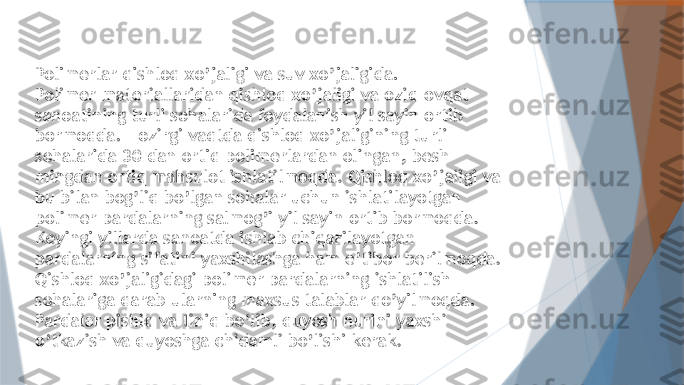 Polimerlar qishloq xo’jaligi va suv xo’jaligida.
Polimer materiallaridan qishloq xo’jaligi va oziq-ovqat 
sanoatining turli sohalarida foydalanish yil sayin ortib 
bormoqda. Hozirgi vaqtda qishloq xo’jaligining turli 
sohalarida 30 dan ortiq polimerlardan olingan, besh 
mingdan ortiq mahsulot ishlatilmoqda. Qishloq xo’jaligi va 
bu bilan bog’liq bo’lgan sohalar uchun ishlatilayotgan 
polimer pardalarning salmog’i yil sayin ortib bormoqda. 
Keyingi yillarda sanoatda ishlab chiqarilayotgan 
pardalarning sifatini yaxshilashga ham e’tibor berilmoqda. 
Qishloq xo’jaligidagi polimer pardalarning ishlatilish 
sohalariga qarab ularning maxsus talablar qo’yilmoqda. 
Pardalar pishiq va tiniq bo’lib, quyosh nurini yaxshi 
o’tkazish va quyoshga chidamli bo’lishi kerak.                   