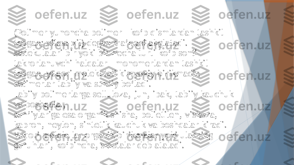 (Polimer yunoncha polimer - ko‘p qismlardan tashkil 
topgan; xilma-xil) degan ma’noni ahglatadi. 
Molekulalari bir yoki bir necha turli ko‘p sonli 
takrorlanuvchi halqalar – monomerlardan tashkil 
topgan, yuqori molekulali kimyoviy birikmadir. 
Polimerlar tabiiy va sun’iy bo‘ladi.
Tabiiy polimerlarga selluloza, jun, ipak, tabiiy kauchuk 
va boshqalar,
sun’iylariga esa organik shisha, polietilen, viskoza, 
kapron, neylon, sintetik kauchuk va boshqalar kiradi. 
Yuqori molekular organik birikmalar yoki ularning 
guruhlari, ko‘pincha, smolalar deb ataladi.                   