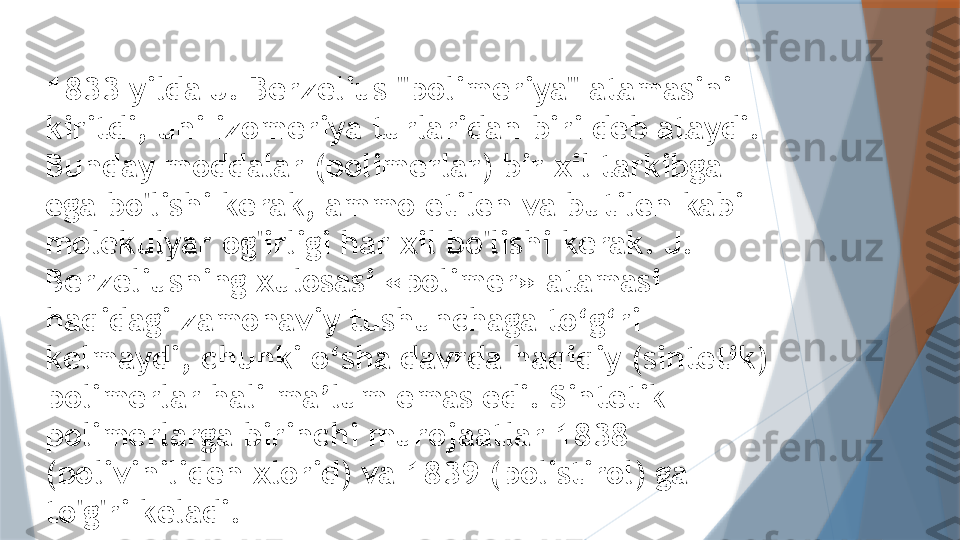 1833 yilda J. Berzelius "polimeriya" atamasini 
kiritdi, uni izomeriya turlaridan biri deb ataydi. 
Bunday moddalar (polimerlar) bir xil tarkibga 
ega bo'lishi kerak, ammo etilen va butilen kabi 
molekulyar og'irligi har xil bo'lishi kerak. J. 
Berzeliusning xulosasi «polimer» atamasi 
haqidagi zamonaviy tushunchaga to‘g‘ri 
kelmaydi, chunki o‘sha davrda haqiqiy (sintetik) 
polimerlar hali ma’lum emas edi. Sintetik 
polimerlarga birinchi murojaatlar 1838 
(poliviniliden xlorid) va 1839 (polistirol) ga 
to'g'ri keladi.                   