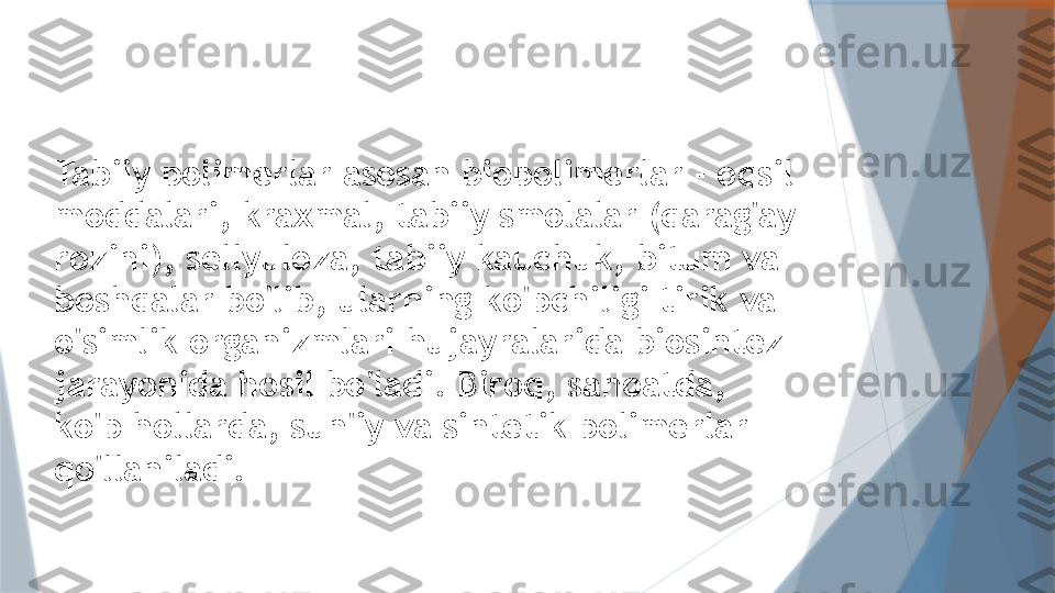 Tabiiy polimerlar asosan biopolimerlar - oqsil 
moddalari, kraxmal, tabiiy smolalar (qarag'ay 
rozini), sellyuloza, tabiiy kauchuk, bitum va 
boshqalar bo'lib, ularning ko'pchiligi tirik va 
o'simlik organizmlari hujayralarida biosintez 
jarayonida hosil bo'ladi. Biroq, sanoatda, 
ko'p hollarda, sun'iy va sintetik polimerlar 
qo'llaniladi.                   