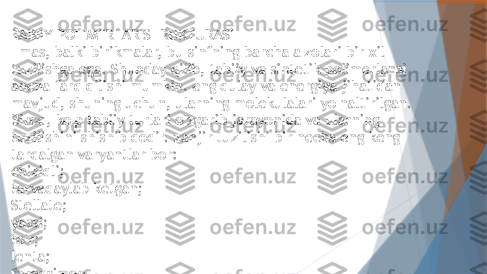 TABIIY POLIMERLAR STRUKTURASI
Emas, balki birikmalar, bu sinfning barcha a'zolari bir xil 
tuzilishga ega. Shunday qilib, tabiiy va sintetik polimerlarni 
ancha farq qilishi mumkin. eng qulay va energiya jihatidan 
mavjud, shuning uchun, ularning molekulalari yo'naltirilgan. 
Biroq, ko'p tabiiy turlari o'zgarib jarayonida va ularning 
tuzilishini shishib qodir. zanjir tuzilishi bir necha eng keng 
tarqalgan varyantlar bor:
chiziqli;
tarvaqaylab ketgan;
Stellate;
yassi;
to'r;
lenta;
taroqsimon.                   