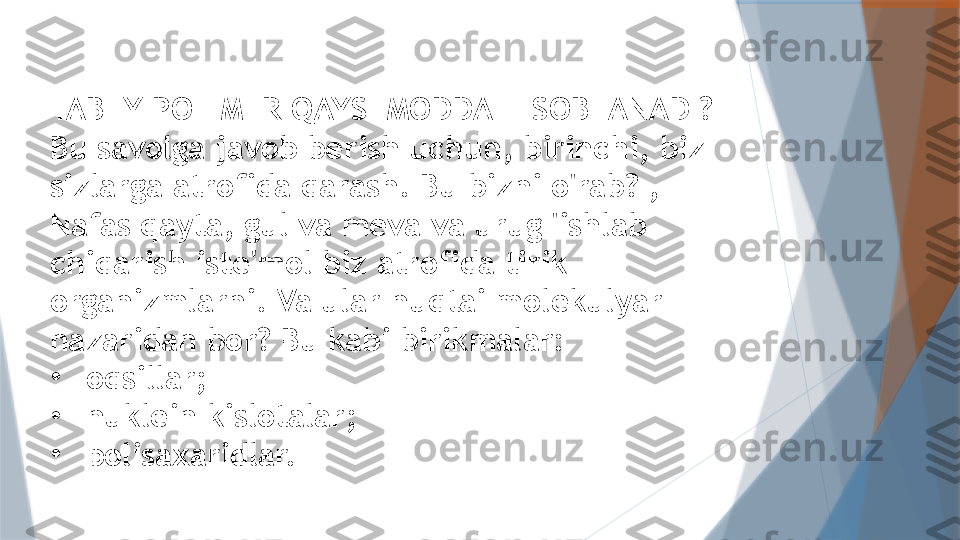 TABIIY POLIMER QAYSI MODDA HISOBLANADI?
Bu savolga javob berish uchun, birinchi, biz 
sizlarga atrofida qarash. Bu bizni o'rab? , 
Nafas qayta, gul va meva va urug 'ishlab 
chiqarish iste'mol biz atrofida tirik 
organizmlarni. Va ular nuqtai molekulyar 
nazaridan bor? Bu kabi birikmalar:
•
oqsillar;
•
nuklein kislotalar;
•
polisaxaridlar.                   