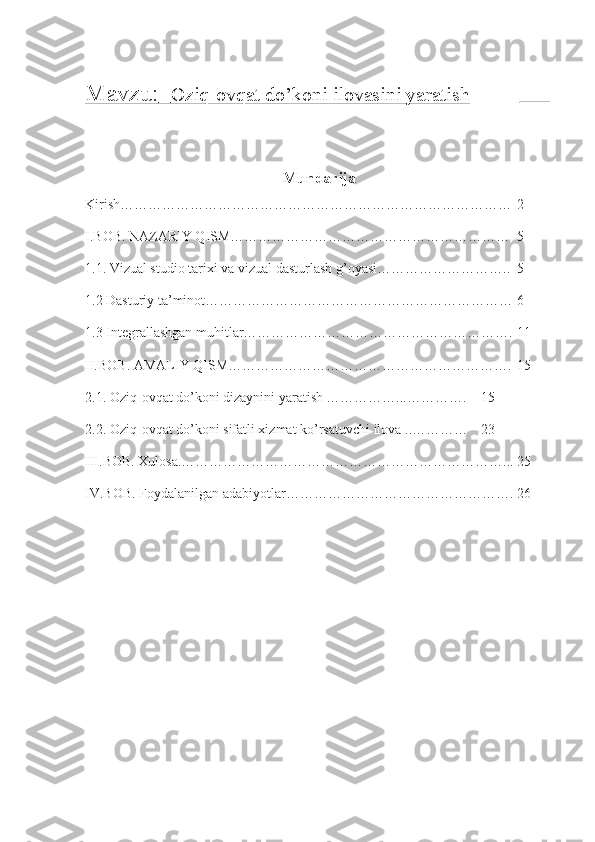Mavzu:          Oziq-ovqat do’koni ilovasini yaratish    _____       
Mundarija
Kirish………………………………………………………………………… 2
I.BOB. NAZARIY QISM…………………………………………………… 5
1.1. Vizual studio tarixi va vizual dasturlash g’oyasi……………………….. 5
1.2 Dasturiy ta’minot………………………………………………………… 6
1.3 Integrallashgan muhitlar…………………………………………………. 11
II.BOB. AMALIY QISM ……………………………………………………. 15
2.1. Oziq-ovqat do’koni dizaynini yaratish ……………...…………. 15
2.2. Oziq-ovqat do’koni sifatli xizmat ko’rsatuvchi ilova  ..………… 23
III.BOB. Xulosa.……………………………………………………………... 25
IV.BOB. Foydalanilgan adabiyotlar…………………………………………. 26 