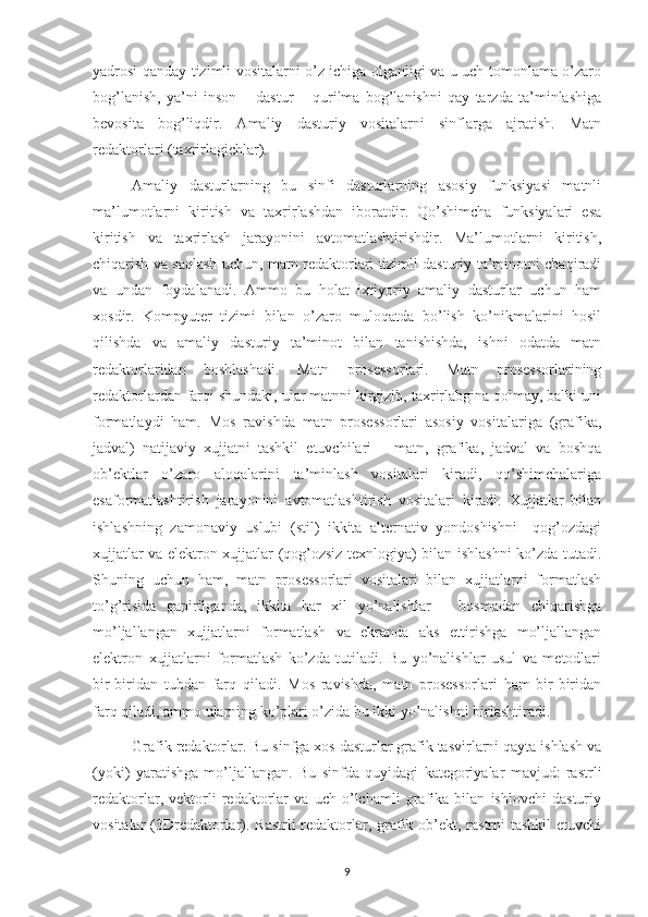 yadrosi qanday tizimli vositalarni o’z ichiga olganligi va u uch tomonlama o’zaro
bog’lanish,   ya’ni   inson   –   dastur   –   qurilma   bog’lanishni   qay   tarzda   ta’minlashiga
bevosita   bog’liqdir.   Amaliy   dasturiy   vositalarni   sinflarga   ajratish.   Matn
redaktorlari (taxrirlagichlar). 
Amaliy   dasturlarning   bu   sinfi   dasturlarning   asosiy   funksiyasi   matnli
ma’lumotlarni   kiritish   va   taxrirlashdan   iboratdir.   Qo’shimcha   funksiyalari   esa
kiritish   va   taxrirlash   jarayonini   avtomatlashtirishdir.   Ma’lumotlarni   kiritish,
chiqarish va saqlash uchun, matn redaktorlari tizimli dasturiy ta’minotni chaqiradi
va   undan   foydalanadi.   Ammo   bu   holat   ixtiyoriy   amaliy   dasturlar   uchun   ham
xosdir.   Kompyuter   tizimi   bilan   o’zaro   muloqatda   bo’lish   ko’nikmalarini   hosil
qilishda   va   amaliy   dasturiy   ta’minot   bilan   tanishishda,   ishni   odatda   matn
redaktorlaridan   boshlashadi.   Matn   prosessorlari.   Matn   prosessorlarining
redaktorlardan farqi shundaki, ular matnni kirgizib, taxrirlabgina qolmay, balki uni
formatlaydi   ham.   Mos   ravishda   matn   prosessorlari   asosiy   vositalariga   (grafika,
jadval)   natijaviy   xujjatni   tashkil   etuvchilari   –   matn,   grafika,   jadval   va   boshqa
ob’ektlar   o’zaro   aloqalarini   ta’minlash   vositalari   kiradi,   qo’shimchalariga
esaformatlashtirish   jarayonini   avtomatlashtirish   vositalari   kiradi.   Xujjatlar   bilan
ishlashning   zamonaviy   uslubi   (stil)   ikkita   alternativ   yondoshishni   –qog’ozdagi
xujjatlar va elektron xujjatlar (qog’ozsiz texnlogiya) bilan ishlashni ko’zda tutadi.
Shuning   uchun   ham,   matn   prosessorlari   vositalari   bilan   xujjatlarni   formatlash
to’g’risida   gapirilganda,   ikkita   har   xil   yo’nalishlar   –   bosmadan   chiqarishga
mo’ljallangan   xujjatlarni   formatlash   va   ekranda   aks   ettirishga   mo’ljallangan
elektron   xujjatlarni   formatlash   ko’zda   tutiladi.   Bu   yo’nalishlar   usul   va   metodlari
bir-biridan   tubdan   farq   qiladi.   Mos   ravishda,   matn   prosessorlari   ham   bir-biridan
farq qiladi, ammo ularning ko’plari o’zida bu ikki yo’nalishni birlashtiradi.
Grafik redaktorlar. Bu sinfga xos dasturlar grafik tasvirlarni qayta ishlash va
(yoki)   yaratishga   mo’ljallangan.   Bu   sinfda   quyidagi   kategoriyalar   mavjud:   rastrli
redaktorlar,   vektorli   redaktorlar   va   uch   o’lchamli   grafika   bilan   ishlovchi   dasturiy
vositalar (3Dredaktorlar). Rastrli  redaktorlar, grafik ob’ekt, rastrni  tashkil  etuvchi
9 