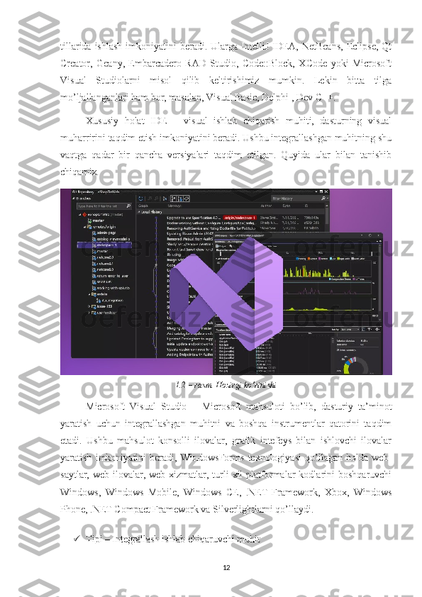 tillarida  ishlash  imkoniyatini  beradi.  Ularga IntelliJ  IDEA, NetBeans,  Eclipse,  Qt
Creator,   Geany,   Embarcadero   RAD   Studio,   Code::Block,   XCode   yoki   Microsoft
Visual   Studiolarni   misol   qilib   keltirishimiz   mumkin.   Lekin   bitta   tilga
mo’ljallanganlari ham bor, masalan, Visual Basic, Delphi , Dev C++.  
Xususiy   holat   IDE   –   visual   ishlab   chiqarish   muhiti,   dasturning   visual
muharririni taqdim etish imkoniyatini beradi. Ushbu integrallashgan muhitning shu
vaqtga   qadar   bir   qancha   versiyalari   taqdim   etilgan.   Quyida   ular   bilan   tanishib
chiqamiz.
1.2 – rasm. Hozirgi ko’rinishi
Microsoft   Visual   Studio   –   Microsoft   mahsuloti   bo’lib,   dasturiy   ta’minot
yaratish   uchun   integrallashgan   muhitni   va   boshqa   instrumentlar   qatorini   taqdim
etadi.   Ushbu   mahsulot   konsolli   ilovalar,   grafik   intefeys   bilan   ishlovchi   ilovalar
yaratish   imkoniyatini   beradi,   WindowsForms   texnologiyasi   qo’llagan   holda   web-
saytlar,  web-ilovalar,  web-xizmatlar,  turli  xil  platformalar  kodlarini   boshqaruvchi
Windows,   Windows   Mobile,   Windows   CE,   .NET   Framework,   Xbox,   Windows
Phone, .NET Compact Framework va Silverlightlarni qo’llaydi.
 Tipi – Integrallash ishlab chiqaruvchi muhit 
12 